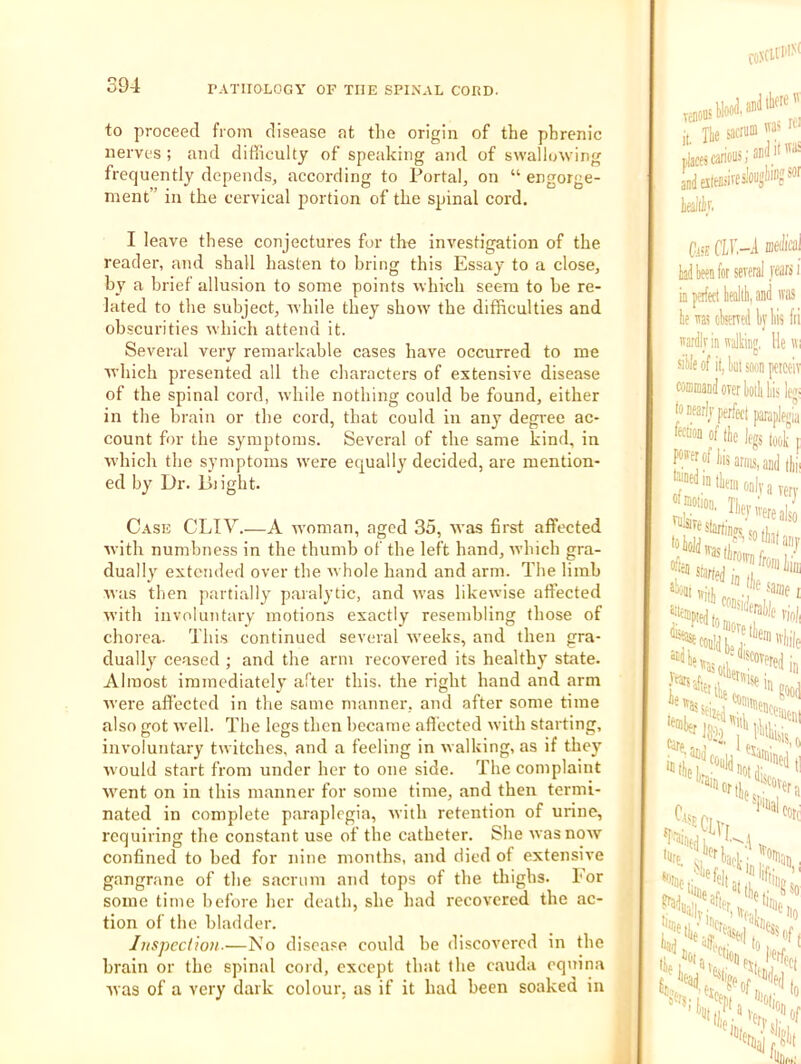 to proceed from disease at the origin of the phrenic nerves ; and difficulty of speaking and of swallowing frequently depends, according to Portal, on “ engorge- ment” in the cervical portion of the spinal cord, I leave these conjectures for the investigation of the reader, and shall hasten to bring this Essay to a close, hy a brief allusion to some points which seem to he re- lated to the subject, rvliile they show the difficulties and obscurities which attend it. Several very remarkable cases have occurred to me which presented all the characters of extensive disease of the spinal cord, while nothing could be found, either in the brain or the cord, that could in any degree ac- count for the symptoms. Several of the same kind, in which the symptoms were equally decided, are mention- ed by Dr. Plight. Case CLIV.—A wmman, aged 35, was first affected with numbness in the thumb of the left hand, which gra- dually' extended over the w hole hand and arm. The limb was then partially' paralytic, and w’as likewise affected with involuntary motions exactly resembling those of chorea. This continued several w'eeks, and then gra- dually' ceased ; and the arm recovered its healthy state. Almost immediately after this, the right hand and arm were afi’ected in the same manner, and after some time also (jot w’ell. The Ictjs then became aflected with starting, involuntary twitches, and a feeling in walking, as if they' w'ould start from under her to one side. The complaint w'ent on in this manner for some time, and then termi- nated in complete paraplegia, with retention of urine, requiring the constant use of the catheter. She was now' confined to bed for nine months, and died of extensive gangrane of the sacrum and tops of the thighs. For some time before lier death, she had recovered the ac- tion of the bladder. Ijispccliou.—No disea.'e could be discovered in the brain or the spinal cord, except that the cauda equina was of a very dark colour, as if it had been soaked in TellOOSDll* If; j, Ilie sacrum » ,jacescanous;an aD(iata=ivfi'ous!i'?‘'“ 111 te ra eferred 1) wardir in walking siile of it, liut s(i( coffimand over ki latfarli'perffct j fecii'oD of tlie IfJ F'frof liis anus tliem onl m nioiion. Tiien '“f re starts was tiro, aidl),
