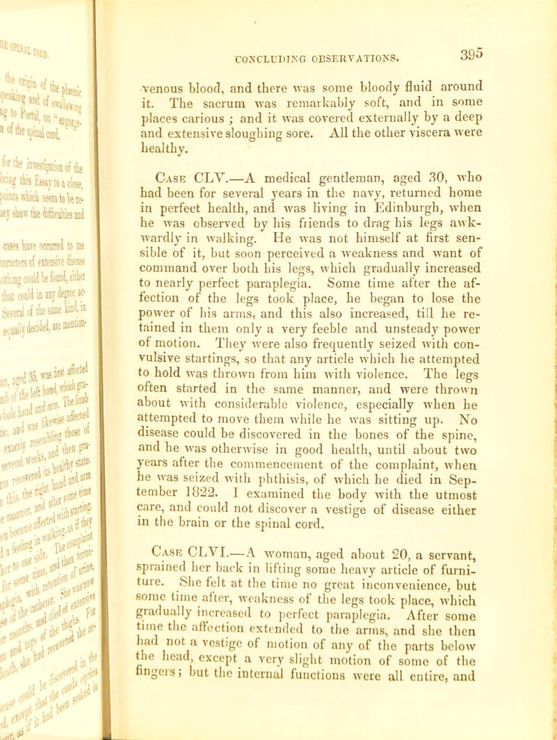 ““esiiiualcori,' ‘ f'ftiw invesiaioiiofttie I’f'i? tils Eiiiytoaclose, poifiu Hkicli 'Mm to Ik te- ifj jiiostktecultiesiffil cav>? kr? ocranei to toe larntrsof eiteake disast .otiuDg woM lx ihai conli ia aaj Several ol' tk * 1^4 p;aailvdead<d:areiiiffl» nuiw*'’* -AiW . iiatef' 1 aaii affectfJ''” dxv K. ibiat ..mf D>^. -Hiia a* .. ii ' “ 1. al)“ “ ,hi2i»' , iili* ii !)<'' rfad^f^aia „.t> A'enous bloofl, and there was some bloody fluid around it. The sacrum was remarkably soft, and in some places carious ; and it was covered externally by a deep and extensive sloughing sore. O O All the other viscera were healthy. Case CLV.—A medical gentleman, aged .30, who had been for several years in the navy, returned home in perfect health, and w'as living in Edinburgh, when he was observed by his friends to drag his legs awk- wardly in walking. He was not himself at first sen- sible of it, but soon perceived a Aveakness and Avant of command over both bis legs, which gradually increased to nearly perfect paraplegia. Some time after the af- fection of the legs took place, he began to lose the power of his arms, and this also increased, till he re- tained in them only a very feeble and unsteady power of motion. They Avere also frequently seized Avith con- vulsive startings, so that any article Avhich he attempted to hold Avas throAvn from him Avith Auolence. The legs often started in the same manner, and AA'ere throAvn about Avith considerable violence, especially Avhen he attempted to move them Avhile he Avas sitting up. No disease could be discovered in the bones of the spine, and he Avas otherwise in good health, until about two years after tbe commencement of the complaint, Avhen he Avas seized Avith phthisis, of Avhich he died in Sep- tember 1822. I examined the body Avith the utmost care, and could not discover a vestige of disease either in the brain or the spinal cord. Case CLVI.—A Avoman, aged about 20, a servant, sprained her back in lifting some heavy article of furni- ture. She felt at the time no great inconvenience, but some time after, Aveakness of tbe legs took place, Avhich gradually increased to ])crfect paraplegia. After some time the affection extended to the arms, and she then had not a vestige of motion of any of the parts beloAV the head, except a very slight motion of some of the fingers’ ' .... but the internal functions Avere all entire, and