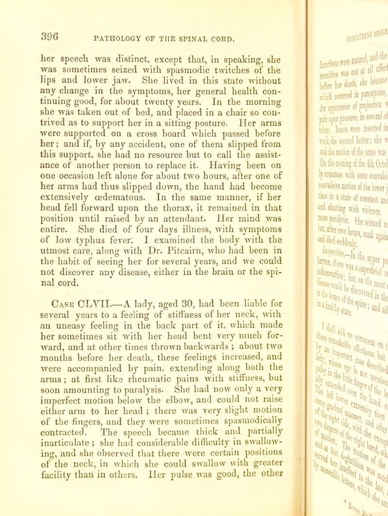 her speech was distinct, except that, in speaking, she Avas sometimes seized with spasmodic twitches of the lips and lower jaw. She lived in this state Avithout any change in the symptoms, her general health con- tinuing good, for about twenty years. In the morning she Avas taken out of bed, and placed in a chair so con- trived as to support her in a sitting posture. Her arms Avere supported on a cross board Avhich passed before her; and if, by any accident, one of them slipped from this support, she had no resource but to call the assist- ance of another person to replace it. Having been on one occasion left alone for about tAvo hours, after one of her arms had thus slipped doAvn, the hand had become extensively oedematous. In the same manner, if her head fell forward upon the thorax, it remained in that position until raised by an attendant. Her mind was entire. She died of four days illness, Avith symptoms of low typhus fever. I examined the body Avith the utmost care, along Avith Dr. Pitcairn, Avho had been in the habit of seeing her for several years, and Ave could not discover any disease, either in the brain or the spi- nal cord. Case CLVII—A lady, aged 30, had been liable for several years to a feeling of stiffness of her neck, Avith an uneasy feeling in the back part of it, Avhich made her sometimes sit Avith her head bent very much for- Avard, and at other times throAA'n backAA-ards ; about tAvo months before her death, these feelings increased, and Avere accompanied by pain, extending along both the arms ; at first like rheumatic pains Avith stift’ness, but soon amounting to paralysis. She bad noVv only a A'cry imperfect motion beloAV the elboAA', and could not raise either arm to her head ; there Avas very slight motion of the fingers, and they Avere sometimes spasmodically contracted. The speech became thick and partially inarticulate ; she had considerable difficulty in SAvalloAv- ing, and she observed that there Avere certain positions of the neck, in which she could SAvalloiv Avith greater facility than in others. Her pulse Avas good, the other ,Mite ms noia a ' kfore iff dfa'ii; sliifli warrfd in paro.usn].', .k apptJKinff of pjfrtion ” pin BfCD pro.'siirf, in wvoral ot tflra. IsiUfs mre insorlfd in ijc-eksk seemed letter; sle andileffiolionoftliearmswa' Ontleeieninjollle liliOctol )j comatose will some convulsi conmlsiTe motion of tie loner j (■me in a state of constant ant aad sliiitio^j with violence. “^f^^lnic, ^lesceracd t’Ot, after irrri Iia.... , sank again rc ^xipeclioi dleas. '-In lie tflliet Most ( I'*»»**!, 5 'lek7'‘‘ove,Yftlei^ , •«■() and of after s»«i; I’c itiH? '^*on “ fje