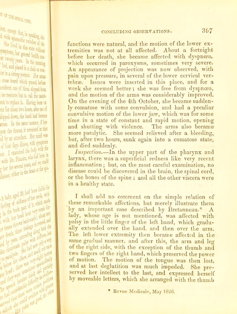 IT f,p TilE in SI ■ ^ *!^inr*’ ‘in a Clair so cm- ! arms in a sitting posfiire. Ha «! boan] wbiclj passed jjjfutj fet,oneof tkin slipped itom iwonraWuo call the assist- tn replace il- Having been on for aWt two hours, aftet one of peil down, the hand had become I. In the same mannei, if her 1 the thotai, it remained in that .inllilll* xSrwfS l)jenliaHnf®' i^d pain: _ I (oub «,hat verl rail* jjje eli»^'. rtrf va'* 3 'alll .VI''' a®'*' |W ’.«e ■ ns \\y functions 'vs'ere natural, and the motion of the loirer ex- tremities ivas not at all affected. About a fortnight before her death, she became affected with dyspnoea, which occurred in paroxysms, sometimes very severe. An appearance of projection was now observed, with pain upon pressure, in several of the lower cervical ver- tebra;. Issues were inserted in this place, and for a week she seemed better ; she was free from dyspnoea, and the motion of the arms was considerably improved. On the evening of the 4th October, she became sudden- ly comatose with some convulsion, and had a peculiar convulsive motion of the lower jaw, which was for some time in a state of constant and rapid motion, opening and shutting Avith violence. The arms also became more paralytic. She seemed relieved after a bleeding, but, after two hours, sunk again into a comatose state, and died suddenly. Inspection.—In the upper part of the pharynx and larynx, there Avas a superficial redness like very recent inflammation; but, on the most careful examination, no disease could be discovered in the brain, the spinal cord, or the bones of the spine ; and all the other viscera were in a healthy state. I shall add no comment on the simple relation of these remarkable affections, but merely illustrate them by an important case described by Bretanneau.* A lady, whose age is not mentioned, W'as affected wdth palsy in the little finger of the left hand, Avhich gradu- ally extended over the hand, and then over the arm. The left lower extremity then became affected in the same gradual manner, and after this, the arm and leg of the right side, Avith the exception of the thumb and tw'o fingers of the right hand, which preserved the poAver of motion. The motion of the tongue was then lost, and at last deglutition Avas much impeded. She pre- served her intellect to the last, and expressed herself by moveable letters, Avhich she arranged with the thumb * Kevuc IMediciile, May 182(3. :k