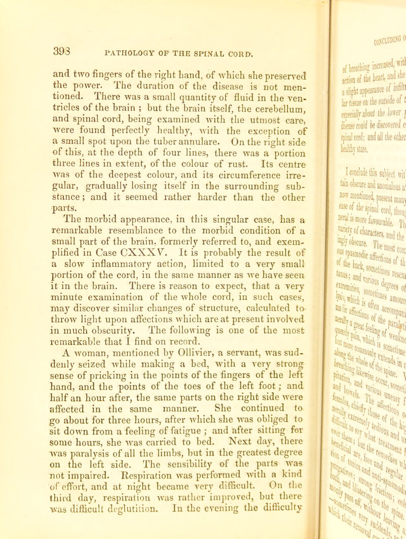 and two fingers of the right hand, of which she presented the power. The duration of the disease is not men- tioned. There was a small quantity of fluid in the ven- tricles of the brain ; but the brain itself, the cerebellum, and spinal cord, being examined with the utmost care, were found perfectly liealthy, with the exception of a small spot upon the tuber annulare. On the right side of this, at the depth of four lines, there was a portion three lines in extent, of the colour of rust. Its centre was of the deepest colour, and its circumference irre- gular, gradually losing itself in the surrounding sub- stance ; and it seemed rather harder than the other parts. The morbid appearance, in this singular case, has a remarkable resemblance to the morbid condition of a small part of the brain, formerly referred to, and exem- plified in Case CXXX\^. It is probably the result of a slow inflammatory action, limited to a very small portion of the cord, in the same manner as we have seen it in the brain. There is reason to expect, that a very minute examination of the whole cord, in such cases, may discover similar changes of structure, calculated to- throw light upon affections which are at present involved in much obscurity. The following is one of the most remarkable that I find on record. A woman, mentioned by Ollivier, a servant, Avas sud- denly seized Avhile making a bed, Avith a very strong sense of pricking in the points of the fingers of the left hand, and the points of the toes of the left foot; and half an hour after, the same parts on the right side Avere affected in the same manner. She continued to go about for three hours, after Avhich she AA'as obliged to sit doAvn from a feeling of fatigue ; and after sitting for some hours, she Avas carried to bed. Next day, there Avas paralysis of all the limbs, hut in the greatest degree on the left side. The sensibility of the parts Avas not impaired. Respiration Avas performed Avith a kind of effort, and at night became very difficult. On the third day, respiration Avas rather improved, but there was difficult deglutition. In the evening the difficulty COSCLtDlSCt increased, 'ill a sliflit appearaace of infini kr tissue oa tie outside of I espeeiallr skill lie loiter J disease could ie discorereJ e spinal cord; and all lie olier Uilt state. wit sa. DOIT I tie spinal cord, t£ neialisi ' ismorefafouiatlp, Til 01! r onioiin ’■fie most com ,’oDsof 111 'ionsofti,'' 'ewise, 1'“'':. 1 ID,lit, '•'ll. '«l„, 'and, 'eiit I