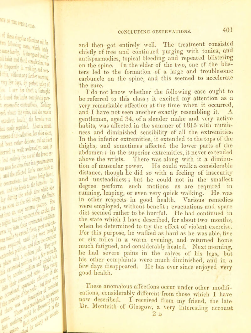 >’.Y 'Jf 13- 5| SflUlRs '•'f tbfsp V I'i oli'iv.n, •= 4iA lately I'toiimUonbcwplejiflj,,^ h«iji3walii„,,aai«ea. M’.^wilWjunjfarlienvariibj, ^rjfeirday;, ty perfect palsy • 1 aw her aW a fi'itnialit •/ ■ffli ibe limbs witplelekp- contactoos, boibiDj \ ant tbespeianiiliewasin ;SCo.rtit hea'iibi tk kek were it casi'ij Akoi a laoaili 1 Wen ratkr deiirate, akai» tn wait awkwardly i wd w ir..-**''- ;,™eina2ieatmt«« p:mWweretfeW andik^‘'“' ‘L, Win? I tbr ■ and then got entirely ivell. The treatment consisted chiefly of free and continued purging nvith tonics, and antispasmodics, topical bleeding and repeated blistering on the spine. In the elder of the two, one of the blis- ters led to the formation of a large and troublesome carbuncle on the spine, and this seemed to accelerate the cure. I do not know whether the following case ought to be referred to this class ; it excited my attention as a very remarkable affection at the time when it occurred, and I have not seen another exactly resembling it. A gentleman, aged 34, of a slender make and very active habits, was affected in the summer of 1815 with numb- ness and diminished sensibility of all the extremities. In the inferior extremities, it extended to the tops of the thighs, and sometimes affected the lower parts of the abdomen ; in the superior extremities, it never extended above the wrists. There ivas along with it a diminu- tion of muscular power. He could walk a considerable distance, though he did so with a feeling of insecurity and unsteadiness ; but he could not in the smallest degree perform such motions as are required in running, leaping, or even very quick walking. He was in other respects in good health. V^arious remedies Avere employed, Avithout benefit; evacuations and spare diet seemed rather to be hurtful. lie had continued in the state Avhich I have described, for about tAvo months, Avhen he determined to try the effect of violent exercise. For this purpose, he Avalked as hard as he Avas able, five or six miles in a Avarm evening, and returned home much fatigued, and considerably heated. Next morning, he had severe pains in the calves of his legs, but his other complaints Avere much diminished, and in a few days disappeared. He has ever since enjoyed very good health. These anomalous affections occur under other modifi- cations, considerably different from those Avhich I have now described. I received from my friend, the late ill. Mouteitii of (JlnsgoAv, a very interesting account