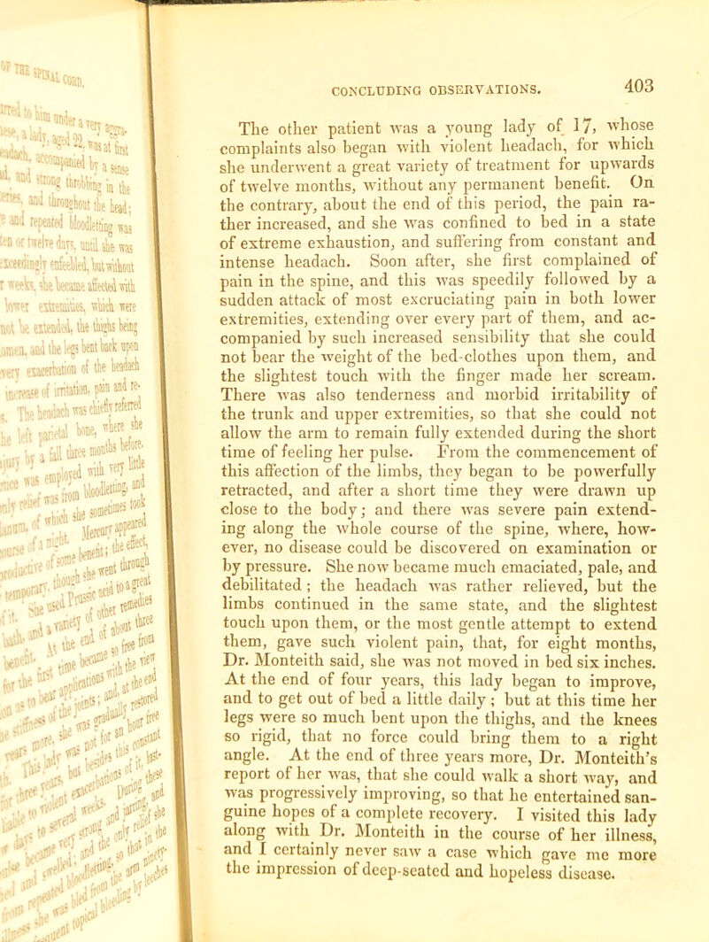 THE inni ■  ■ llironjlioit tk bd; • Hoodletfing was !':D'-,rtHelTe(laj.^uatilsSie„g ;icef(iin!lTenMed.kmikt r k, sk teame »f«ic4 wild W''! liBimius, TOck weie u(,t k emded, tk fck keiiij anira. and iklep bent Wknfon ven eufflibation rf tbe headacb 1111^1'“ of irritaW. j®” ®d re- , TbohnAMbrntcbiedyrefek v-t petal kne, Jerejtj ■kidhshe^”' teinW' ior^- ^honsh ficid^ meal .r^t ^“'^r,.3Pflic»'''’%at'b- , •• ^ai “ tais;: ,4. Ij; J i#' 111 “ The other patient svas a young lady of 17) whose complaints also began with violent headach, for which she underwent a great variety of treatment for upwards of twelve months, without any permanent benefit. On the contrary, about the end of this period, the pain ra- ther increased, and she was confined to bed in a state of extreme exhaustion, and suffering from constant and intense headach. Soon after, she first complained of pain in the spine, and this was speedily followed by a sudden attack of most excruciating pain in both lower extremities, extending over every part of them, and ac- companied by such increased sensibility that she could not hear the weight of the bed-clothes upon them, and the slightest touch with the finger made her scream. There was also tenderness and morbid irritability of the trunk and upper extremities, so that she could not allow the arm to remain fully extended during the short time of feeling her pulse. From the commencement of this affection of the limbs, they began to be powerfully retracted, and after a short time they were drawn up close to the body; and there was severe pain extend- ing along the whole course of the spine, where, how- ever, no disease could be discovered on examination or by pressure. She now became much emaciated, pale, and debilitated; the headach was rather relieved, but the limbs continued in the same state, and the slightest touch upon them, or the most gentle attempt to extend them, gave such violent pain, that, for eight months. Dr. Monteith said, she was not moved in bed six inches. At the end of four years, this lady began to improve, and to get out of bed a little daily ; but at this time her legs were so much bent upon the thighs, and the knees so rigid, that no force could bring them to a right angle. At the end of three years more. Dr. Monteith’s report of her ivas, that she could walk a short way, and was progressively improving, so that he entertained san- guine hopes of a complete recovery. I visited this lady along with^ Dr, Monteith in the course of her illness, and I certainly never saw a case which gave me more the impression of deep-seated and hopeless disease.