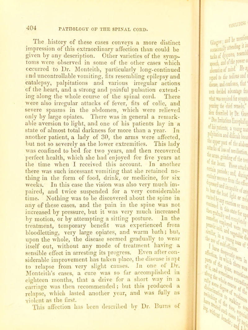 The history of these cases conveys a more distinct impression of this extraordinary affection than could be given by any description. Other varieties of the symp- toms were observed in some of the otlier cases which occurred to Dr. IMonteith, particularly long-continued and uncontrollable vomiting, fits resembling epilepsy and catalepsy, palpitations and A'arious irregular actions of the heart, and a strong and painful pulsation extend- ing along the whole course of the spinal cord. There were also irregular attacks of fever, fits of colic, and severe spasms in the abdomen, which were relieved only by large opiates. There was in general a remark- able aversion to light, and one of his patients lay in a state of almost total darkness for more than a j^ear. In another patient, a lady of 30, the arms Mere affected, but not so severely as the lower extremities. This lady Mas confined to bed for two years, and then recovered jierfect health, M'hich she had enjoyed for five years at the time wdien I received this account. In another there M'as such incessant vomiting that she retained no- tliing in the form of food, drink, or medicine, for six weeks. In this case the vision M'as also very much im- paired, and twice suspended for a v'ery considerable time. Nothing M'as to be discovered about the spine in any of these cases, and the pain in the spine M as not increased by pressure, but it M'as very much increased by motion, or by attempting a sitting posture. In the treatment, temporary benefit M’as experienced from bloodletting, very large opiates, and Avarm bath; but, upon the whole, the disease seemed gradually to Avear itself out, Avithout any mode of treatment haA'ing a sensible effect in arresting its progress. Ea'cii after con- siderable improvement has taken place, the disease is apt to relapse from ver}' slight causes. In one of Dr. Monteith’s cases, a cure Avas so far accomplished in eighteen months, that a drive for a short Avay in a carriage M’as then recommended; but this produced a relapse, Avhich lasted another year, and Avas fully as violent as the first. This affection has been described by Dr. Hums of