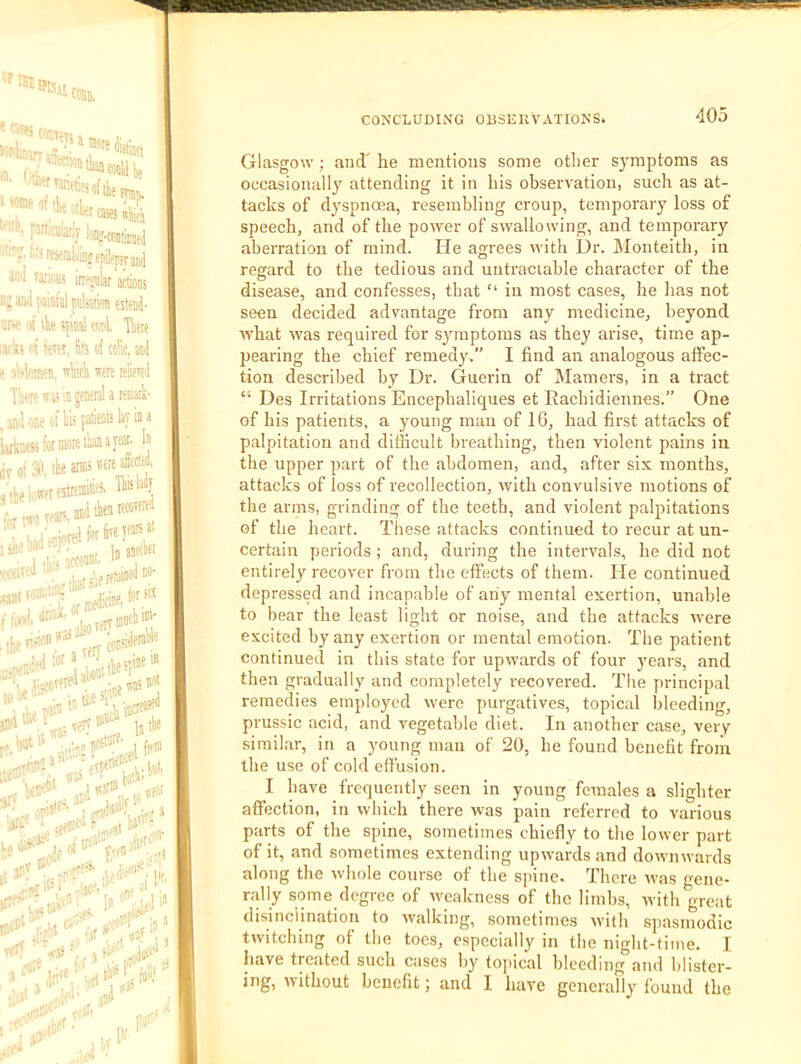 W5I). 14’' '■' •! I^rticuaijj |,)ii».c(i5(jjjjj tN: reseiiiyijj epilepsy aj^ Jml ra,-;f,us inejulat actions r.: ami |.ainfil pnktion estenj. nw a tk !|\nal ccti Tteie lai'ii'' nt tevfs. fits of colic, ail e ali'loiiiPii, ssliitli ssere rtlievel Tlirci' seas ;n general a renHik- anl one ol Its pationts lay in a U-nesifot more liana year. Ij lir ot 3tl lie aiBi jllieUere5trtiii» ''Vte «II ‘■.Kill. Jl'*'-' ,ori Terr®''®* e ¥ “ .v/ncitt' iDcli in' je« ;lat, «eat '.t-nca',-,v ary an^''u,llc r’ jTu' ‘ .rfrai'l r.,., ta'i- pf. irC^ ..VI ’ n.’ ^' In efT ■'ll f‘ •'ar f' ■ t 'I 1 pr^‘!r:s ,>ri‘^ ‘ V' 'i'* - fa”>' i:' -1&'' CONCLUDING OBSEKVATIONS. 405 Glasgow ; and' he mentions some other symptoms as occasionally attending it in bis observation, such as at- tacks of dyspnoea, resembling croup, temporary loss of speech, and of the power of swallowing, and temporary aberration of mind. He agrees svitb Dr. Monteith, in regard to the tedious and untraciable character of the disease, and confesses, that “ in most cases, he has not seen decided advantage from any medicine, beyond what was required for symptoms as they arise, time ap- ]jearing the chief remedy.” I find an analogous affec- tion described by Dr. Guerin of Mamers, in a tract “ Des Irritations Encepbaliques et Raebidiennes.” One of his patients, a young man of 16, had first attacks of palpitation and difficult breathing, then violent pains in the upper part of the abdomen, and, after six months, attacks of loss of recollection, with convulsive motions of the arras, grinding of the teeth, and violent palpitations of the heart. These attacks continued to recur at un- certain periods; and, during the intervals, he did not entirely recover from the effects of them. He continued depressed and incapable of any mental exertion, unable to bear the least light or noise, and the attacks were excited by any exertion or mental emotion. The patient continued in this state for upwards of four years, and then gradually and completely recovered. The principal remedies employed were purgatives, topical bleeding, prussic acid, and vegetable diet. In another case, very similar, in a young man of 20, he found benefit froiii the use of cold effusion. I have frequently seen in young females a slighter affection, in which there was pain referred to various parts of the spine, sometimes chiefly to the lower part of it, and sometimes extending upwards and downwards along the whole course of the spine. There was gene- rally some degree of umakness of the limbs, with great disinclination to walking, sometimes with spasmodic twitching ot the toes, especially in the night-time. I have treated such cases by topical bleeding and blister- ing, without benefit; and I have genei’ally found the