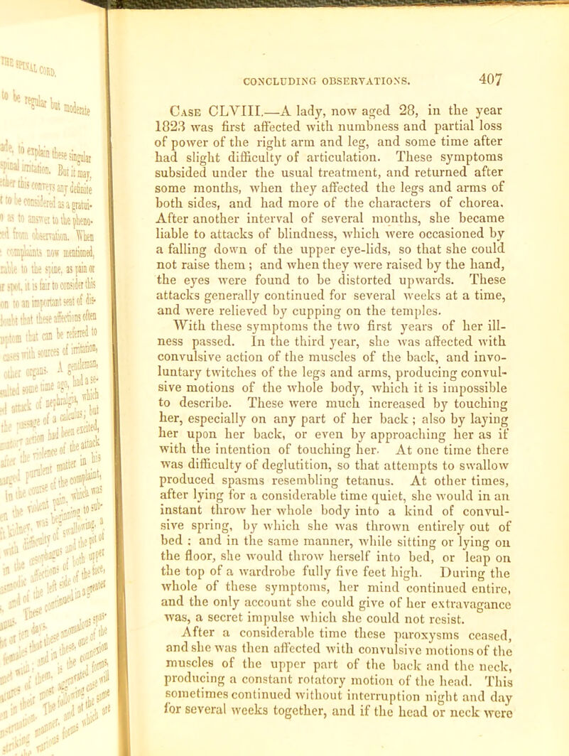 the !Piy ilCfiEj, w be bm 1 »«piaintbe!e;iriai 'Nimiatim. Bwitmj, :uiencis((inrpjsanj(iefiiiiie t to lx considered as a pahii- 0 as to ansisetlotbe^beno- fioi?. oVstnatk, l\’ben ‘ connilaiiiu now mentimed, rable la the spine, as pain or jswi. It is fair to consider ttis on waninipaitantsfatofdis- iontnbat these affections often mtoin that can be referred to a-es with sonrces of irritation, “'s* •' »ittd some nine ago, Wa - iSui*;”!! watte' lit larf te h , « s<v;; I* „■ , ..iKis- fibe jioii rihf'' V lwill Case CLVIII,—A lady, now aged 28, in the year 1823 was first affected with numbness and partial loss of power of the right arm and leg, and some time after had slight difficulty of articulation. These symptoms subsided under the usual treatment, and returned after some months, when they affected the legs and arms of both sides, and had more of the characters of chorea. After another interval of several months, she became liable to attacks of blindness, which were occasioned by a falling down of the upper eye-lids, so that she could not raise them ; and when they were raised by the hand, the eyes were found to be distorted uprvai'ds. These attacks generally continued for several weeks at a time, and Avere relieved by cupping on the temples. AVith these symptoms the two first years of her ill- ness passed. In the third year, she rvas affected rvith convulsive action of the muscles of the back, and invo- luntary twitches of the legs and arms, producing convul- sive motions of the rvhole body, rvhich it is impossible to describe. These were much increased by touching her, especially on any part of her hack; also by laying her upon her back, or even by approaching her as if Avith the intention of touching her. At one time there AA^as difficulty of deglutition, so that attempts to sAvalloAv produced spasms resembling tetanus. At other times, after lying for a considerable time quiet, she Avould in an instant throw her whole body into a kind of convul- sive spring, by Avhich she Avas throAvn entirely out of bed ; and in the same manner, Avhile sitting or lying on the floor, she Avould throAv herself into bed, or leap on the top of a Avardrobe fully five feet high. During the Avhole of these symptoms, her mind continued entire, and the only account she could give of her e.vtravagance Avas, a secret impulse Avhich she could not resist. After a considerable time these paroxysms ceased, and she Avas then affected Avith convulsive motions of the muscles of the upper part of the back and the neck, producing a constant rotatory motion of the head. This sometimes continued Avithout interruption night and day for several Aveeks together, and if the head or neck Avere