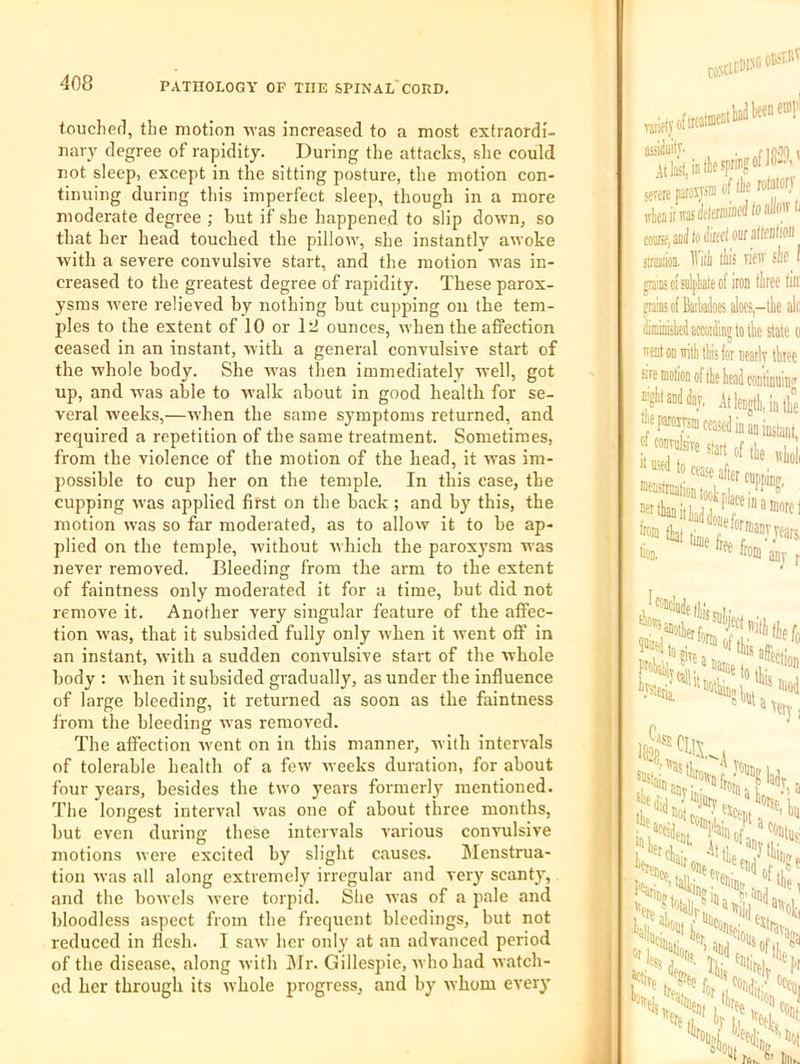 touclierl, the motion \Yas increased to a most extraordi- nary degree of rapidity. During the attacks, she could not sleep, except in the sitting posture, the motion con- tinuing during this imperfect sleep, though in a more moderate degree ; but if she happened to slip down, so that her head touched the pillow, she instantly awoke with a seyere convulsive start, and the motion was in- ci'eased to the greatest degree of rapidity. These parox- ysms were relieved by nothing hut cupping on the tem- ples to the extent of 10 or Itl ounces, when the aiiection ceased in an instant, Avitb a general convulsive start of the whole body. She w'as then immediately well, got up, and W’as able to w’alk about in good health for se- veral weeks,—when the same symptoms returned, and required a repetition of the same treatment. Sometimes, from the violence of the motion of the head, it was im- possible to cup her on the temple. In this case, the cupping W’as applied first on the back ; and by this, the motion was so far moderated, as to allow it to he ap- plied on the temple, without which the paroxysm was never removed. Bleeding from the arm to the extent of faintness only moderated it for a time, but did not remove it. Another very singular feature of the affec- tion was, that it subsided fully only when it went off in an instant, with a sudden convulsive start of the whole body : when it subsided gradually, as under the influence of large bleeding, it returned as soon as the faintness from the bleeding was removed. The affection went on in this manner, with intervals of tolerable health of a few weeks duration, for about four years, besides the two years formerly mentioned. Tlie longest interval was one of about three months, but even during these intervals various convulsive motions were excited by slight causes. Menstrua- tion was all along extremely irregular and very scanty, and the bowels were torpid. She was of a pale and bloodless aspect from the frequent bleedings, but not reduced in flesh. I saw’ her only at an advanced period of the disease, along with i\Ir. Gillespie, who had watch- ed her througli its whole progress, and by whom every 1: C»’' ClCDINC oKtitf rjiieivofireaifflt’ It H in (lie me, to iired our altcBtion siratioii. llilli ths vifiv sic I pBscfnilpkieof iron liree tin; frafficfBaikdoesalocSi-tlie alo dirainiited according to tk state o nest ODiititliis for neatly three sire motion of the head continuin'* nigitandday. .It length, in the Jeparomm ceased in an instant, tlOj. any r sioiR '“'I Wti \ety ifsfttii. It. ''iaif „ fie (11,j 'no c “Hire % fiot Dill.