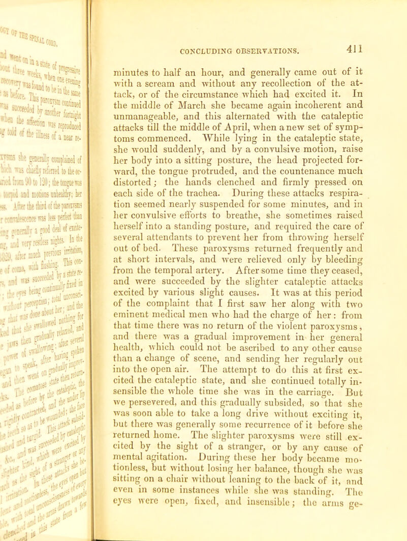 'O^IBEs COBD, ad weeks m^TPtTwrr’j , «i(fore. Ifc succeeded <«!<fcil.e8otaK„. iy®3 sk eneraly complay of \iA wii cMyttfened to tiieoc- itied [ran 30 to 12l); tbe lonpie was lotpid and modons unWtliy; ter «. AftKihetliirdoftlieproiysiiis r wndOTce was less perfect tliaa .[t.f jenerallv a pood deal of eicite- A y lery restless niplitS' I e of coma, wilb fi“M’ _ .. ,nd was succeeded bj a- •lo (iris beiM coaliau^^J wirfoDtrfP* ter;^^*'’' (jjjj piadu^'j^ okea , 1,1'ts J was,.. «ere „r jtf 'w‘. ;,.,:irci'''iatcoo= jra'^' few '■4^ till-' ! minutes to half an hour, and generally came out of it ■with a scream and without any recollection of the at- tack, or of the circumstance wvhich had excited it. In the middle of March she became again incoherent and unmanageable, and this alternated with the cataleptic attacks till the middle of April, when anew set of symp- toms commenced. AYhile lying in the cataleptic state, she would suddenly, and by a convulsive motion, raise her body into a sitting posture, the head projected for- ■ward, the tongue protruded, and the countenance much distorted; the hands clenched and firmly pressed on each side of the trachea. During these attacks respira- tion seemed nearly suspended for some minutes, and in her convulsive efforts to breathe, she sometimes raised herself into a standing posture, and required the care of several attendants to prevent her from throwing herself out of bed. These paroxysms returned frequently and at short intervals, and wvere relieved only by bleeding from the temporal artery. After some time they ceased, and were succeeded by the slighter cataleptic attacks excited by various slight causes. It w'as at this period of the complaint that I first saw her along with two eminent medical men who had the charge of her: from that time there was no return of the violent paroxysms, and there wvas a gradual improvement in her general health, ■which could not be ascribed to any other cause than a change of scene, and sending her regularly out into the open air. The attempt to do this at first ex- cited the cataleptic state, and she continued totally in- sensible the whole time she was in the carriage. But wve persevered, and this gradually subsided, so that she was soon able to take a long drive without exciting it, hut there was generally some recurrence of it before she returned home. The slighter paroxysms were still ex- cited by the sight of a stranger, or by any cause of mental agitation. During these her body became mo- tionless, hut without losing her balance, though she was sitting on a chair without leaning to the back of it, and even in some instances while she was standing. The eyes were open, fixed, and insensible; the arms ge-