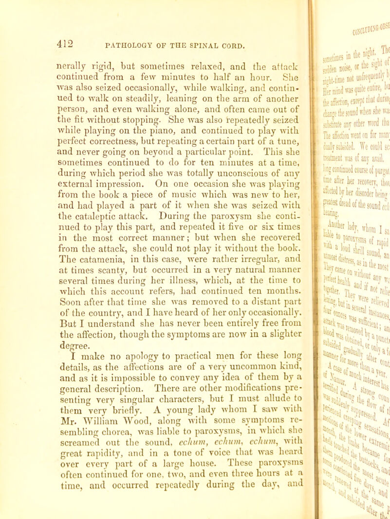 nerally rigid, but sometimes relaxed, and the attack continued from a few minutes to half an hour. She Avas also seized occasionally, Avhile walking, and contin- ued to AA'alk on steadily, leaning on the arm of another person, and even Avalking alone, and often came out of the fit without stopping. She Avas also repeatedly seized Avhile playing on the piano, and continued to play Avith perfect correctness, but repeating a certain part of a tune, and never going on beyond a particular point. This she sometimes continued to do for ten minutes at a time, during Avhich period she Avas totally unconscious of any external impression. On one occasion she was playing from the book a piece of music Avhich Avas ncAv to her, and had plaj^ed a part of it Avhen she Avas seized with the cataleptic attack. During the paroxysm she conti- nued to play this part, and repeated it five or six times in the most correct manner; but when she recovered from the attack, she could not play it Avithout the book. The catamenia, in this case, AA'ere rather irregular, and at times scanty, but occurred in a very natural manner several times during her illness, AA^hich, at the time to Avhich this account refers, had continued ten months. Soon after that time she Avas removed to a distant part of the country, and I have heard of her only occasionally. But I understand she has never been entirely free from the affection, though the symptoms are noAV in a slighter degree. I make no apology to practical men for these long details, as the affections are of a very uncommon kind, and as it is impossible to convey any idea of them by a general description. There are other modifications pre- senting very singular characters, but I must allude to them very briefly. A young lady Avhom I saw Avith Mr. William Wood, along Avith some symptoms re- sembling chorea, Avas liable to paroxysms, in which she screamed out the sound, cchitvi, echum, cchinn, Avith great rapidit}^ and in a tone of voice that aa’us heard over every j'^irt of a large house. These paroxysms often continued for one, tAvo, and even throe hours at .a time, and occurred repeatedly during the day, and tometiiDes in , f rJen noise, or tlie SI, Bi^kuimenot nnfref oil'I*, Her mind rasijuite enure, N (ke affection, eicepiiiianlm ctanpe lie sound 'ten sle ,i: niktirate anj otler irord lliu He affeclioD vrent on for mnn^ ddlrsukM We could sc ireatient was of any avail, Ijog continued course of ume after her recovery, llioi sfftcled Ij ker disorder beiu ?aiest dread of tlie sound cc/i leanniT, lievramp, r‘'«ttea!ik” t:eetks,. tloodw:>^dlv aannerfW^lly ''^SedA . stroi lljg H w^'^enlr? h .'‘'en ft„ .11%' UlCj'l tlf 1/ sN'>«