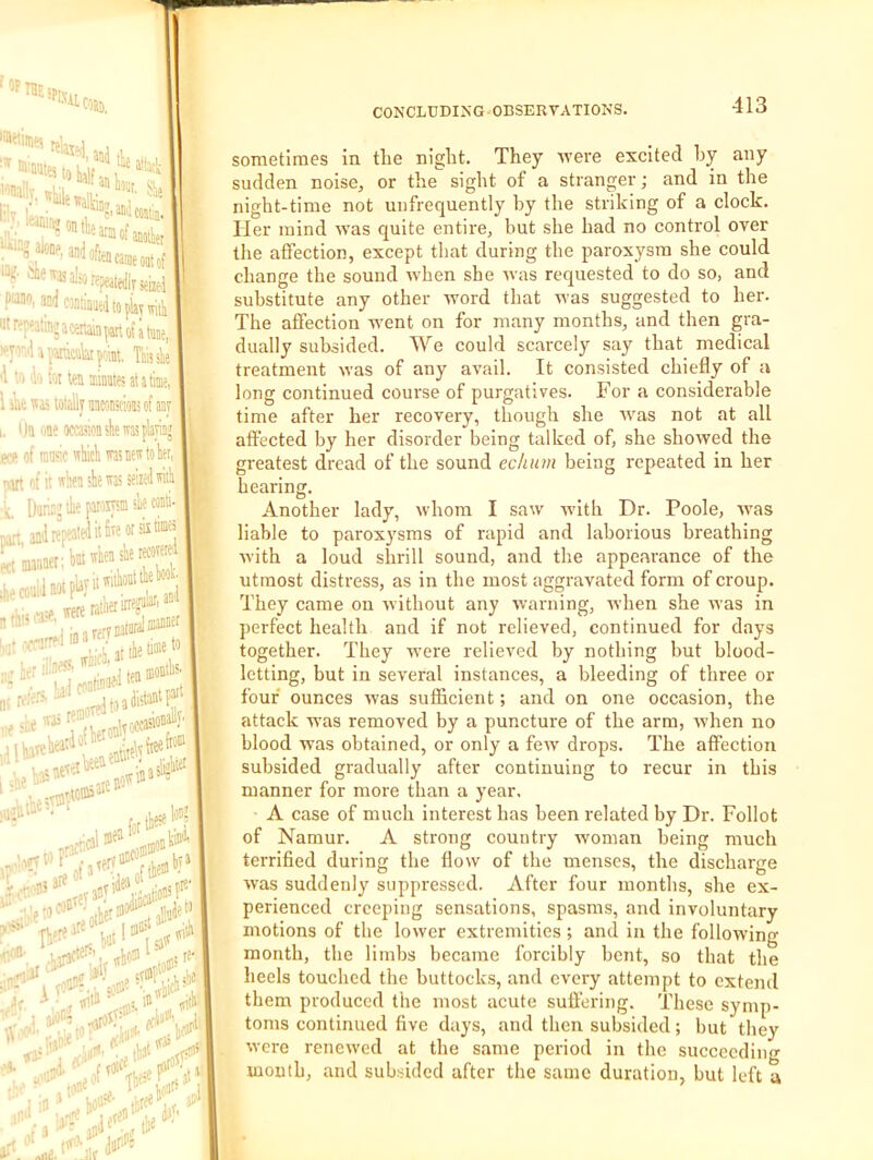 PKil < If min, L C'®^win- i. 'In* I ;■■•,**»: ■>Wao,«< :' sized 3DdMntiimt,ltopiaywitli r'r'atinfacenMfartot’itaDe. I ■''■^rj.MdaiYe™, Ttisile ■'I Viioitoiimievatatime, i k 1515 lalaly aaMnicw of aay i)a uoe ocawstiewasplayinj f of lease which was new to her, . itt of it when she was seized wish Darinj ihe paioiysm she comi- ■ n i t'aianaer;l)auhe«s''«'««f .coaid Ml Le-rn3taral®»B« | r.w^reaxi^'' • V' 1 .hcria»^^,l!ale<» sight of a stranger Avere excited hy any and in the •o lha' I “ sometimes in the night. They sudden noise, or the night-time not unfrequently by the striking of a clock. Her mind wvas quite entire, but she had no control over the affection, except that during the paroxysm she could change the sound wvhen she wvas requested to do so, and substitute any other wvord that vsas suggested to her. The affection went on for many months, and then gra- dually subsided. We could scarcely say that medical treatment was of any avail. It consisted chiefly of a long continued course of purgatives. For a considerable time after her recovery, though she wvas not at all affected by her disorder being talked of, she showed the greatest dread of the sound eclium being repeated in her hearing. Another lady, whom I saw Avith Dr. Poole, Avas liable to paroxysms of rapid and laborious breathing Avith a loud shrill sound, and the appearance of the utmost distress, as in the most aggravated form of croup. They came on Avithout any Avarning, AA’hen she Avas in perfect health and if not relieved, continued for days together. They were relieved by nothing but blood- letting, but in several instances, a bleeding of three or four ounces Avas sufl&cient; and on one occasion, the attack w'as removed by a puncture of the arm, Avhen no blood was obtained, or only a fcAV drops. The affection subsided gradually after continuing to recur in this manner for more than a year. A case of much interest has been related by Dr. Follot of Namur. A strong country Avoman being much terrified during the flow of the menses, the discharge Avas suddenly suppressed. After four months, she ex- perienced creeping sensations, spasms, and involuntary motions of the lower extremities ; and in the following month, the limbs became forcibly bent, so that the heels touched the buttocks, and every attempt to extend them produced the most acute suffering. These symp- toms continued five days, and then subsided; but they Avere reneAved at the same period in the succeeding mouth, and subsided after the same duration, but left a