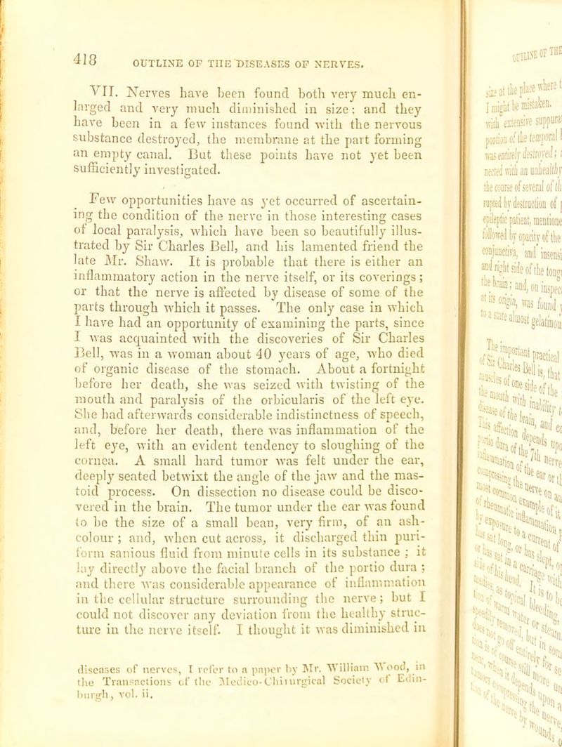 OUTLINE OF THE DISEASES OF NERV'ES. VII. Nerves have been found both veiy much en- larged and very much diininished in size; and they have been in a few instances found with the nervous substance destroyed, the membrane at the part forming an empty canal. But these points have not yet been sufficiently investigated. Few opportunities have as yet occurred of ascertain- ing the condition of the nerve in those interesting cases of local paralysis, which have been so beautifully illus- trated by Sir Charles Bell, and bis lamented friend the late Mr. Shaw. It is probable that there is either an inflammatory action in the nerve itself, or its coverings; or that the nerve is affected by disease of some of the parts through which it passes. The only case in which I have had an opportunity of examining the parts, since I was acquainted with the discoveries of Sir Charles Bell, was in a woman about 40 years of age, who died of organic disease of the stomach. About a fortnight before her death, she was seized with twisting of the mouth and paralysis of the orbicularis of the left eye. She had afterwards considerable indistinctness of speech, and, before her death, there was inflammation of the left eye, with an evident tendency to sloughing of the cornea. A small hard tumor was felt under the ear, deeply seated betwixt the angle of the jaw and the mas- toid process. On dissection no disease could be disco- vered in the brain. The tumor under the ear was found to he the size of a small bean, very firm, of an ash- colour ; and, when cut across, it discharged thin puri- form sanious fluid from minute cells in its substance ; it lay directly above the facial branch of the portio dura ; and there was considerable appearance of inflammation in the cellular structure surrounding the nerve; but I could not discover any deviation from the healthy struc- ture in the nerve itself. I thought it was diminished in diseases of nerves, I refer to a paiicr Iiy I\Ir. At illiain At ood, in the Transactions of the Aledieo-C'liiuirgical Society ot Edin- liurgli, vol. ii.