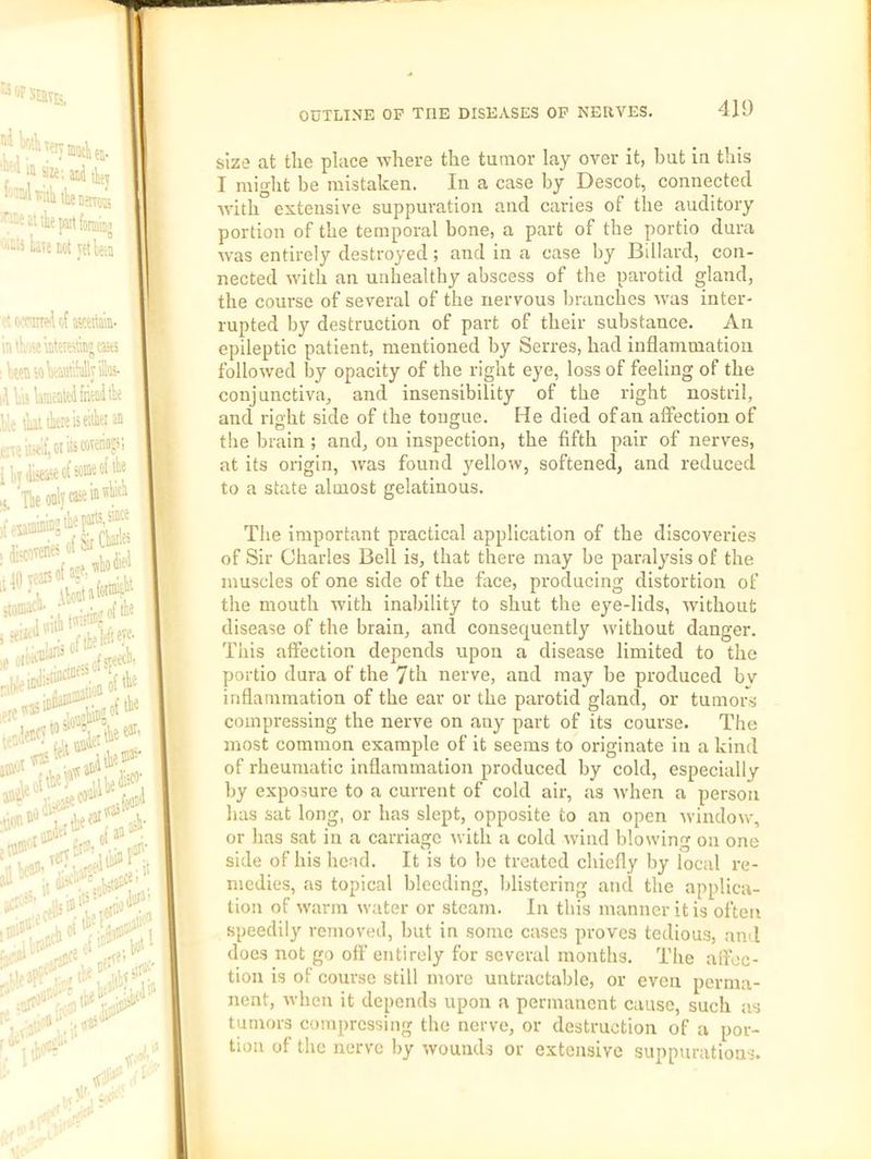 size at the place where the tuaior lay over it, but iu this I miglit be mistaken. In a case by Descot, connected with extensive suppuration and caries of the auditory portion of the temporal bone, a part of the portio dura was entirely destroyed; and in a case by Billard, con- nected with an unhealthy abscess of the parotid gland, the course of several of the nervous branches was inter- rupted by destruction of part of their substance. An epileptic patient, mentioned by Serres, had inflammation followed by opacity of the right eye, loss of feeling of the conjunctiva, and insensibility of the right nostril, and right side of the tongue. He died of an affection of tlie brain ; and, on inspection, the fifth pair of nerves, at its origin, was found yellow, softened, and reduced to a state almost gelatinous. The important practical application of the discoveries of Sir Charles Bell is, that there may be paralysis of the muscles of one side of the face, producing distortion of the mouth ivith inability to shut the eye-lids, without disease of the brain, and consequently without danger. This affection depends upon a disease limited to the portio dura of the 7th nerve, and may be produced bv inflammation of the ear or the parotid gland, or tumors compressing the nerve on any part of its course. The most common example of it seems to originate in a kind of rheumatic inflammation produced by cold, especially by exposure to a current of cold air, as when a person lias sat long, or has slept, opposite to an open ivindow, or has sat in a carriage with a cold wind blowing on one side of his head. It is to be treated chiefly by local re- medies, as topical bleeding, blistering and the applica- tion of svarm water or .steam. In this manner it is often speedily removed, but in some cases proves tedious, and does not go off entirely for several months. The affec- tion is of course still more untractable, or even perma- nent, when it depends upon a permanent cause, such as tumors compressing the nerve, or destruction of a por- tion of the nerve by wounds or extensive suppurations.