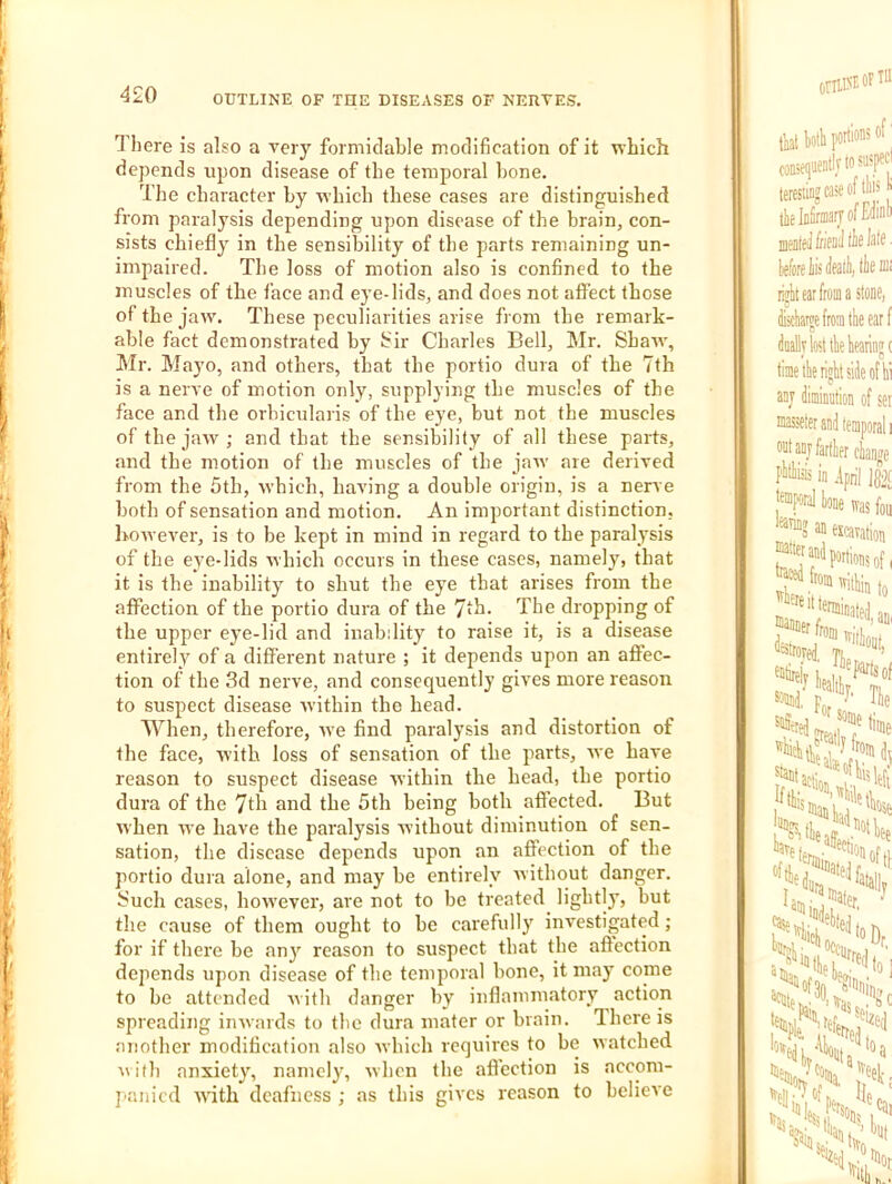 There is also a very formidable modification of it rvliich depends upon disease of the temporal hone. The character by which these cases are distinguished from paralysis depending upon disease of the brain, con- sists chiefly in the sensibility of the parts remaining un- impaired. The loss of motion also is confined to the muscles of the face and eye-lids, and does not affect those of the jaw. These peculiarities arise from the remark- able fact demonstrated by ifir Charles Bell, Mr. Shaw, Mr. Mayo, and others, that the portio dura of the 7th is a nerve of motion only, supplying the muscles of the face and the orbicularis of the eye, but not the muscles of the jaw; and that the sensibility of all these parts, and the motion of the muscles of the jarv are derived from the 5th, which, having a double origin, is a nerve both of sensation and motion. An important distinction, however, is to be kept in mind in regard to the paralysis of the eye-lids which occurs in these cases, namely, that it is the inability to shut the eye that arises from the aflFection of the portio dura of the 7th. The dropping of the upper eye-lid and inability to raise it, is a disease entirely of a different nature ; it depends upon an aflPec- tion of the 3d nerve, and consequently gives more reason to suspect disease within the head. When, therefore, we find paralysis and distortion of the face, with loss of sensation of the parts, we have reason to suspect disease within the head, the portio dura of the 7th and the 5th being both affected. But when we have the paralysis without diminution of sen- sation, the disease depends upon an affection of the portio dura alone, and may be entirely Avithout danger, fiuch cases, hoAvever, are not to be treated lightly, but the cause of them ought to be carefully investigated; for if there be any reason to suspect that the affection depends upon disease of the temporal bone, it may come to bo attended Avith danger by inflammatory action spreading imvards to tbe dura mater or brain. There is another modification also Avhich requires to be Avatched Avifb anxiety, namely, Avhcn the afl'ection is accom- j'anicd AATth deafness ; as this gives reason to believe