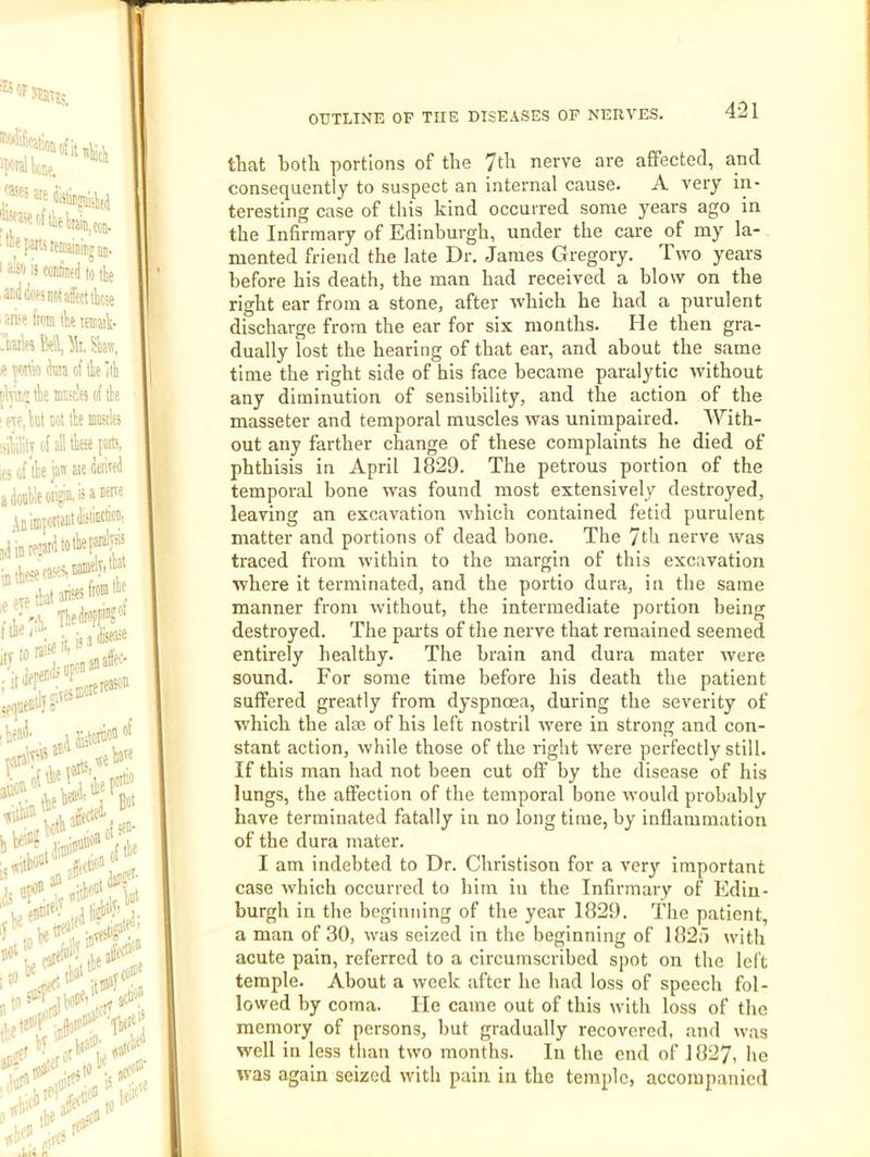 tliat both portions of the 7th nerve are affected, and consequently to suspect an internal cause. A very in- teresting case of this kind occurred some years ago in the Infirmary of Edinburgh, under the care of my la- mented friend the late Dr. James Gregory. Two years before his death, the man had received a blow on the right ear from a stone, after which he had a purulent discharge from the ear for six months. He then gra- dually lost the hearing of that ear, and about the same time the right side of his face became paralytic without any diminution of sensibility, and the action of the masseter and temporal muscles was unimpaired. With- out any farther change of these complaints he died of phthisis in April 1829. The petrous portion of the temporal bone was found most extensively destroyed, leaving an excavation which contained fetid purulent matter and portions of dead bone. The 7th nerve was traced from within to the margin of this excavation where it terminated, and the portio dura, in the same manner from without, the intermediate portion being destroyed. The pai'ts of the nerve that remained seemed entirely healthy. The brain and dura mater were sound. For some time before his death the patient suffered greatly from dyspnoea, during the severity of which the alae of his left nostril were in strong and con- stant action, while those of the right were perfectly still. If this man had not been cut off by the disease of his lungs, the affection of the temporal bone would probably have terminated fatally in no long time, by inflammation of the dura mater. I am indebted to Dr. Christison for a very important case which occurred to him in the Infirmary of Edin- burgh in the beginning of the year 1829. The patient, a man of 30, was seized in the beginning of 182a with acute pain, referred to a circumscribed spot on the left temple. About a week after he had loss of speech fol- lowed by coma. He came out of this with loss of the memory of persons, but gradually recovered, and was well in less than two months. In the end of 1827, he was again seized with pain in the temple, accompanied