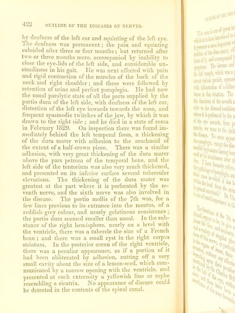by deafness of the left ear and squinting of the left eye. The deafness Avas permanent; the pain and squinting subsided alter three or four montlis ; hut returned after two or three months more, accompanied by inability to close the eye-lids of the left side, and considerable un- steadiness in his gait. He ivas next affected Avith pain and rigid contraction of the muscles of the hack of the neck and right shoulder ; and these Avere folloAved by retention of urine and perfect paraplegia. He had now the usual paralytic state of all the parts supplied by the portio dura of the left side, AA-ith deafness of the left ear, distortion of the left eye iiiAvards toAvards the nose, and frecjuent spasmodic tAA'itchcs of the jaA\’, by Avhich it Avas drawn to the right side ; and he died in a state of coma in February 1829. On inspection there was found im- mediately behind the left temporal fossa, a thickening of the dura mater Avith adhesion to the arachnoid of the extent of a half-crown piece. There AA'as a similar adhesion, with very great thickening of the dura mater above the pars petrosa of the temporal bone, and the left side of the tentorium Avas also very much thickened, and presented on its inferior surface several tubercular elevations. The thickening of the dura mater was greatest at the part Avhere it is perforated by the se- venth nerve, and the sixth nerve was also involved in the disease. The portio mollis of the 7di 'vas, for a I’cAV lines previous to its entrance into the meatus, of a reddish-grey colour, and nearly gelatinous consistence; the portio dura seemed smaller than usual. In the sub- stance of the right hemisphere, nearly on a level Avith the ventricle, there aaws a tubercle the size of a French bean ; and there Avas a small cyst in the right corpus striatum. In the posterior cornu of the right ventricle, there Avas a peculiar appearance, as if a portion of it had been obliterated by adhesion, cutting oil a A'ery small cavity about the size of a lemon-seed, Avhich com- municated by a narroAv opening Avith the ventricle, and presented at each extremity a yclloAvish lino or raphe resembling a cicatrix. No appearance of disease could be detected in the contents of the spinal canal. OtlU^EOFTHF. r. I'h' * jj presents a mo** tionsofit,awla«'i«nie(lJ srafloms. I’lif mui tie left lempit. 'liicli a [ aseatTarions periods, appears with inluBmation of a delinct brane m that sMion, The the functions of the sevcntlui refer to the diseased condition mhere it is perforated liythen ‘'f the ere inwards, from pa mm*, ire trace to the sixth J trfa^e. ^ Xo eaii5j appear W KccpUhedise; tint) u alter !=?fflerale.:i^'f®thei ff the the f and ijti, ““Ftierr^ of ' Sene, S'? 'lete “fth, lave ‘‘fselj 'der,.