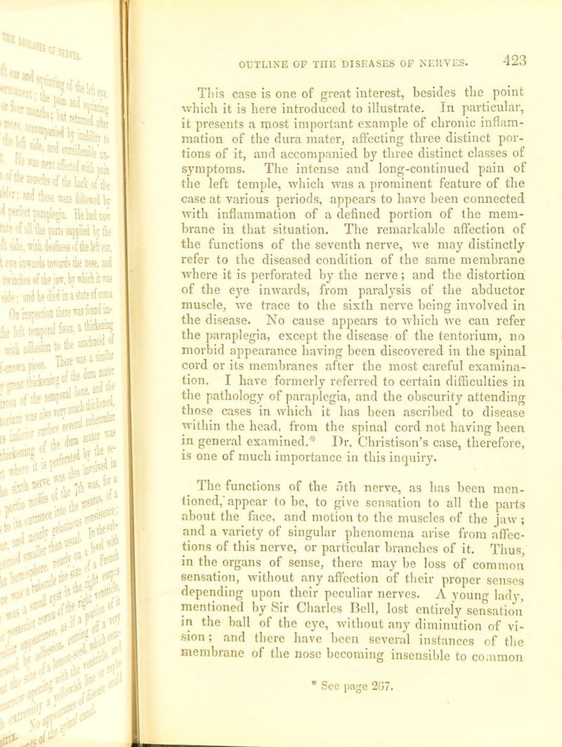 TB! ':'‘*«Sit'& ‘■'I'f: ®<1 tbe «te{(,lkeiW fMjplem.a. lie W MW ‘■'■ '■lUkpffi! supplied It ik 'We.TTuhWnpiiitiieleftear, t eTe ir.'iMils ici'ari' tk m. ad mitcr.rs of ik ijw.bywticliitra >ik; milkiii’piiiiaitateofcoKa On insTfctiot tktc io Ilf: tfUiKnil fe. a tW®? T jTfar ‘”5 irr--,l rervaK' (j . t. dura Trai tjihe# jiial- i„iih ' wallet of 3' .,».ann “‘., le. ao': T;jl r ? OUTLINE OF THE DISEASES OF NERVES. -123 This case is one of great interest, besides the point which it is here introduced to illustrate. In particular, it presents a iROst important example of chronic inflam- mation of the dura mater, affecting three distinct por- tions of it, and accompanied by three distinct classes of symptoms. The intense and long-continued pain of the left temple, which was a prominent feature of the case at various periods, appears to have been connected with inflammation of a defined portion of the mem- brane in that situation. The remarkable affection of the functions of the seventh nerve, we may distinctly refer to the diseased condition of the same membrane w'here it is perforated by the nerve; and the distortion of the eye inwards, from paralysis of the ahductor muscle, we trace to the sixth nerve being involved in the disease. No cause appears to which we can refer the paraplegia, except the disease of the tentorium, no morbid appearance having been discovered in the spinal cord or its membranes after the most careful examina- tion. I have formerly referred to certain difficulties in the pathology of paraplegia, and the obscurity attending those cases in which it has been ascribed to disease within the head, from the spinal cord not having heen in general examined.* Dr. Christison’s case, therefore, is one of much importance in this inr^uiry. The functions of the .oth nerve, as has been men- tioned, appear to be, to give sensation to all the parts about the face, and motion to the muscles of the jaw ; and a variety of singular phenomena arise from affec- tions of this nerve, or particular branches of it. Thus, in the organs of sense, there may be loss of common sensation, without any affection of their proper senses depending upon their peculiar nerves. A youim ladv, mentioned by Sir Charles Bell, lost entirely sensatio'ii in the ball of the eye, without any diminution of vi- sion ; and there have been sevend instances of the membrane of the nose becoming insensible to common • Sec page 207.