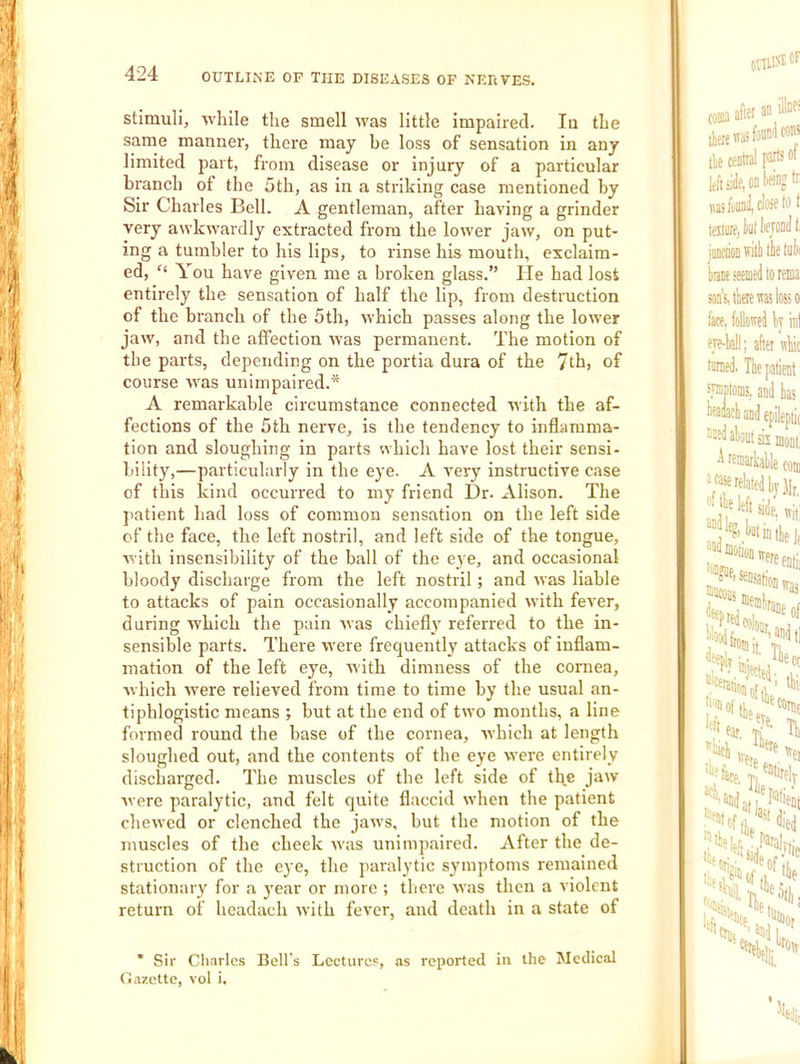 stimulij while the smell was little impaired. la the same manner, there may be loss of sensation in any limited part, from disease or injury of a particular branch of the 5th, as in a striking case mentioned by Sir Charles Bell. A gentleman, after having a grinder very awkwardly extracted from the lower jaw, on put- ing a tumbler to his lips, to rinse his mouth, exclaim- ed, “ You have given me a broken glass.” lie had lost entirely the sensation of half the lip, from destruction of the branch of the 5th, which passes along the lower jaw, and the atfection was permanent. The motion of the parts, depending on the portia dura of the 7tb) of course was unimpaired.* A remarkable circumstance connected with the af- fections of the 5th nerve, is the tendency to inflamma- tion and sloughing in parts which have lost their sensi- bility,—particularly in the eye. A very instructive case of this kind occurred to my friend Dr. Alison. The patient had loss of common sensation on the left side of the face, the left nostril, and left side of the tongue, with insensibility of the ball of the eye, and occasional bloody discharge from the left nostril; and was liable to attacks of pain occasionally accompanied with fever, during which the pain was chiefly referred to the in- sensible parts. There were frequently attacks of inflam- mation of the left eye, with dimness of the cornea, which were relieved from time to time by the usual an- tiphlogistic means ; but at the end of two months, a line formed round the base of the cornea, rvhich at length sloughed out, and the contents of the eye were entirely discharged. The muscles of the left side of tlye jnw were paralytic, and felt quite flaccid when the patient chewed or clenched the jaws, but the motion of the muscles of the cheek was unimpaired. After the de- struction of the eye, the paralytic symptoms remained stationary for a }’ear or more ; tlicre was then a violent return of headach with fever, and death in a state of * Sir Charles Bell’s Lectures, as reported in the Medical Gazette, vol i.