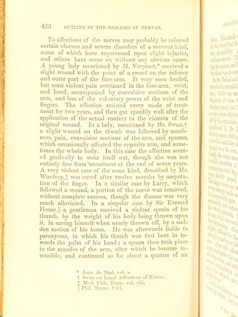 42G To affections of the nerves may probably be referred certain obscure and severe disorders of a nervous kind, some of which have supervened upon slight injuries, and others have come on without any obvious cause. A young lady mentioned by M. Verpinet,* received a slight wound with the point of a sword on the inferior and outer part of the fore arm. It veiy soon healed, but most violent pain continued in the fore-arm, wrist, and hand, accompanied by convulsive motions of the arm, and loss of the voluntary power of the wrist and fingers. The affection resisted every mode of treat- ment for two years, and then got speedily well after the application of the actual cautery to the cicatrix of the original wound. In a lady, mentioned by Mr. Swan.f a slight ivound on the thumb was followed by numb- ness, pain, convulsive motions of the arm, and spasms, which occasionally affected the opposite arm, and some- times the whole body. In this case the affection seem- ed gradually to wear itself out, though she was not entirely free from uneasiness at the end of seven j'cars. A very violent case of the same kind, described by Mr. M^ardrop,^ was cured after twelve months by amputa- tion of the finger. In a similar case bi Larry, which folloived a wound, a portion of the nerve was removed, without complete success, though the disease was very much alleviated. In a singular case by Sir Everard Home,II a gentleman received a violent sprain of his thumb, by the weight of his body being thrown upon it, in saving himself when nearly thrown off, by a sud- den motion of his horse. He was afterwards liable to paroxysms, in wdiich his thumb was first bent in to- wards the palm of his hand ; a spasm then took place in the muscles of the arm, after which he became in- sensible, and continued so for about a quarter of an * Jour, tie iUed. vol. x. t Swan on Local Aftoctions of Nerves. $ Mod. Cliir. Trans, vol. viii.