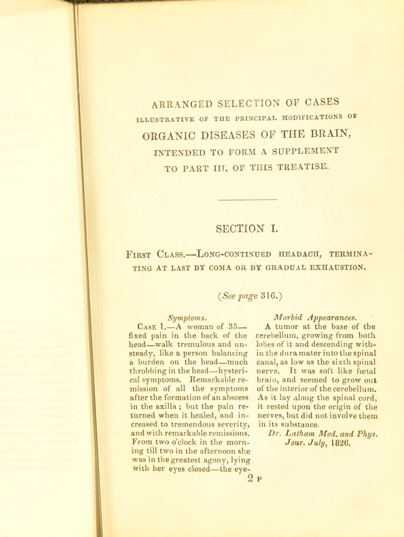 ARRANGED SELECTION OF CASES ILLDSTRATIVE OF TOE PRINCIPAL MODIFICATIONS OF ORGANIC DISEASES OF THE BRAIN, INTENDED TO FORM A SUPPLEMENT TO PART IIL OF THIS TREATISE. SECTION I. First Class.—Long-continued headacu, termina- ting AT LAST BY COMA OR BY GRADUAL EXHAUSTION. (See page 316.) Symptoms. Case I.—A woman of .35— fixed pain in the back of the head—walk tremulous and un- steady, like a person balancing a burden on the head—much throbbing in the head—hysteri- cal symptoms. Remarkable re- mission of all the symptoms after the formation of an abscess in the axilla ; but the pain re- turned when it healed, and in- creased to tremendous severity, and with remarkable remissions. From two o’clock in the morn- ing till two in the afternoon she was in tlie greatest agony, lying witli her eyes closed—the eye- Morbid Appearances. A tumor at the base of the cerebellum, growing from both lobes of it and descending with- in the duramater into the spinal canal, as low as the sixth spinal nerve. It was soft like foetal brail), and seemed to grow out of the interior of the cerebellum. As it lay along the spinal cord, it rested upon the origin of the nerves, but did not involve them in its substance. Dr. Latham Med. and Phys, Jour. July, 182C.