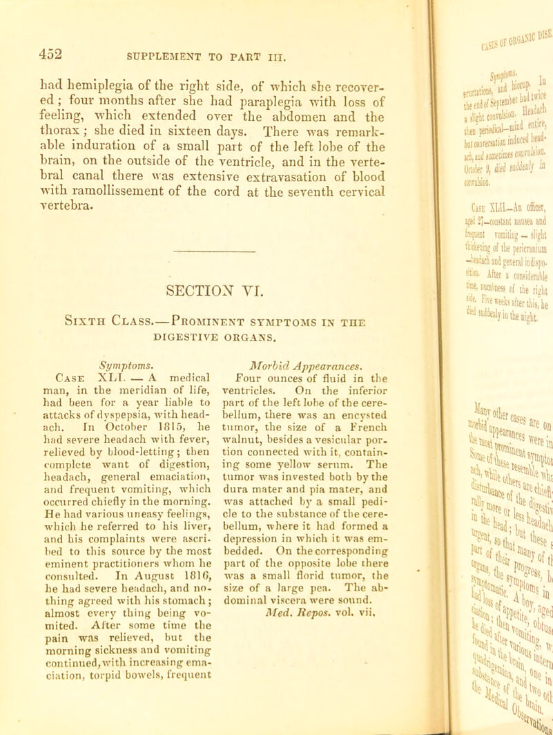 had hemiplegia of the right side, of M’hich she recover- ed ; four months after she had paraplegia with loss of feeling, which extended over the abdomen and the thorax; she died in sixteen days. There was remark- able induration of a small part of the left lobe of the brain, on the outside of the ventricle, and in the verte- bral canal there was extensive extravasation of blood with ramollissement of the cord at the seventh cervical vertebra. SECTION VI. Sixth Class.—Prominent symptoms in the DIGESTIVE ORGANS, Symptoms. Case XLI. — A medical man, in tbe meridian of life, had been for a year liable to attacks of dyspepsia, with head- acli. In October 1815, be bad severe headacb with fever, relieved by blood-letting; then complete want of digestion, headacb, general emaciation, and frequent vomiting, which occurred chiefly in the morning. He had various uneasy feelings, which he referred to his liver, and his complaints were ascri- bed to this source l>y the most eminent practitioners whom he consulted. In August 1810, he had severe headacb, and no. thing agreed with his stomach ; almost every thing being vo- mited. After some time the pain was relieved, hut the morning sickness and vomiting continued, with increasing ema- ciation, torpid bowels, frequent Morbid Appearances. Four ounces of fluid in the ventricles. On the inferior part of the left lobe of the cere- bellum, there was an encysted tumor, the size of a French walnut, besides a vesicular por. tion connected with it, contain- ing some yellow serum. The tumor was invested both by the dura mater and pia mater, and was attached hj’ a small pedi- cle to the substance of the cere- bellum, where it had formed a depression in which it was em- bedded. On the corresponding part of the opposite lobe there was a small florid tumor, the size of a large pea. The ab- dominal viscera were sound. Med. Repos, vol. vii.