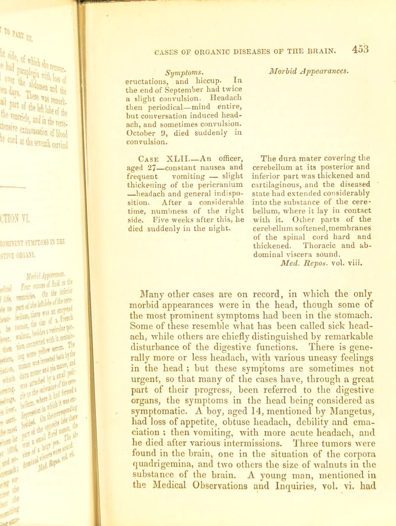 Symptoms. eructations, and hiccup. In the end of September had twice a slight convulsion. Headach then periodical—mind entire, but conversation induced head- ach, and sometimes convulsion. October y, died suddenly in convulsion. Case XLII An officer, aged 27—constant nausea and frequent vomiting — slight thickening of the pericranium —headach and general indispo- sition. After a considerable time, numbness of the right side. Five weeks after this, he died suddenly in the night. Morbid Appearances. The dura mater covering the cerebellum at its posterior and inferior part was thickened and cartilaginous, and the diseased state had extended considerably into the substance of the cere- bellum, where it lay in contact with it. Other parts of the cerebellum softened,membranes of the spinal cord hard and thickened. Thoracic and ab- dominal vi.scera sound. Med. Repos, vol. viii. ]\Tany other cases are on record, in ■which the only morbid appearances were in the head, though some of the most prominent symptoms had been in the stomach. Some of these resemble what has been called sick head- ach, while others are chiefly distinguished by remarkable disturbance of the digestive functions. There is gene- rally more or less headach, Avith various uneasy feelings in the head ; but these symptoms are sometimes not urgent, so that many of the cases have, through a great part of their progress, been referred to the digestive organs, the symptoms in the head being considered as symptomatic. A boy, aged 14, mentioned by Mangetus, had loss of appetite, obtuse headach, debility and ema- ciation ; then vomiting, with more acute headach, and he died after various intermissions. Three tumors were found in the brain, one in the situation of the corpora quadrigemina, and two others the size of walnuts in the substance of the brain. A young man, mentioned in the Medical Observations and Inquiries, vol. vi. had