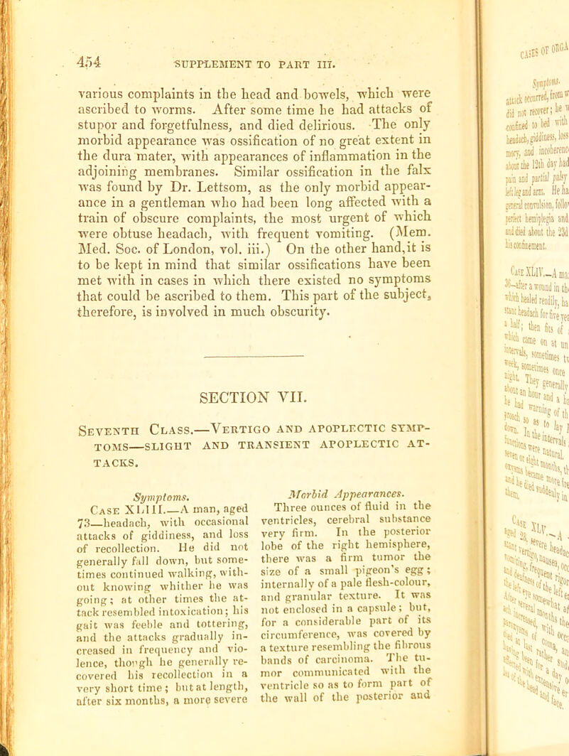 various complaints in the bead and bowels, wbicb were ascribed to worms. After some time be bad attacks of stupor and forgetfulness, and died delirious. Tbe only morbid appearance was ossification of no great extent in tbe dura mater, with appearances of inflammation in tbe adjoining membranes. Similar ossification in tbe falx was found by Dr. Lettsom, as tbe only morbid appear- ance in a gentleman wbo bad been long affected with a train of olrscure complaints, tbe most urgent of wbicb ■»vere obtuse beadacb, with frequent vomiting. (jMem. Med. Soc. of London, vol. iii.) On tbe other hand,it is to be kept in mind that similar ossifications have been met with in cases in wbicb there existed no symptoms that could be ascribed to them. This part of tbe subject, therefore, is involved in much obscurity. SECTION VII. Seventh Class.—Vertigo and apoplectic symp- toms—slight and transient apoplectic at- tacks. Symptoms. Case X LI 11 A man, aged 73—headach, with occasional attacks of giddiness, and loss of recollection. He did not generally fall down, but some- times continued walking, with- out knowing whither he was going; at other times the at- tack resembled into.xication; his gait was feeble and tottering, and the attacks gradually in- creased in frequency and vio- lence, though he generally re- covered his recollection in a very short time; Initat length, after six months, a more severe UForbid Appearances. Three ounces of fluid in the ventricles, cerebral substance very firm. In the posterior lobe of the right hemisphere, there was a firm tumor the size of a small pigeon’s egg; internally of a pale flesh-colour, and granular texture. It was not enclosed in a capsule; but, for a considerable part of its circumference, was covered by a te.xture resembling the fibrous bands of carcinoma. Tbe tu- mor communicated with the ventricle so as to form part of the wall of the posterior and