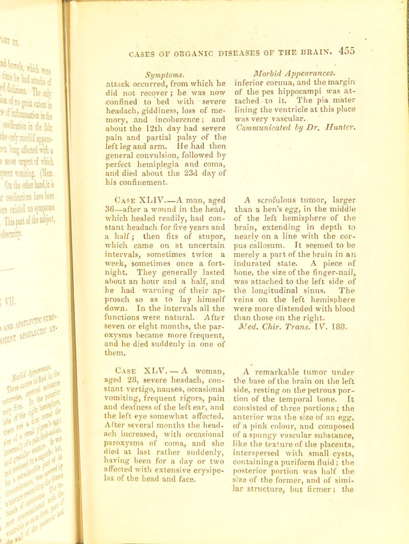 Symptoms. attack occurred, from which he did not recover; he was now confined to bed with severe headach, giddiness, loss of me- mory, and incoherence; and aliout the 12th day had severe pain and partial palsy of the left leg and arm. He had then general convulsion, followed by perfect hemiplegia and coma, and died about the 23d day of his confinement. Case XLIV.—A man, aged 36—after a wound in the head, which healed readily, had con- stant headach for five years and a half; then fits of stupor, which came on at uncertain intervals, sometimes twice a week, sometimes once a fort- night. They generally lasted about an hour and a half, and he had warning of their ap- proach so as to lay himself down. In the intervals all the functions were natural. After seven or eight months, the par- oxysms became more frequent, and he died suddenly in one of them. Case XIjV. — A woman, aged 28, severe headach, con- stant vertigo, nausea, occasional vomiting, frequent rigors, pain and deafness of the left ear, and the left eye somewhat affected. After several months the head- ach increased, with occasional paroxysms of coma, and she died at last rather suddenly, having lieen for a day or two affected with extensive erysipe- las of the head and face. Morbid Appearances. inferior cornua, and the margin of the pes hippocampi was at- tached to it. The pia mater lining the ventricle at this place was very vascular. Communicated by Dr. Hunter. .4 scrofulous ttiinor, larger than a hen’s egg, in the middle of the left hemisphere of the brain, extending in depth to nearly on a line with the cor- pus callosum. It seemed to be merely a part of the brain in an indurated state. A piece of bone, the size of the finger-nail, was attached to the left side of the longitudinal sinus. The veins on the left hemisphere were more distended with blood than those on the right. Med. Chir. Trans. IV^. 188. A remarkable tumor under the base of the brain on the left side, resting on the petrous por- tion of the tem])oral bone. It consisted of three portions; the anterior was the size of an egg, of a pink colour, and composed of a spungy vascular substance, like the texture of the placenta, interspersed with small cysts, containinga ptiriform fluid ; the posterior portion was half the size of the former, and of simi- lar structure, hut firmer ; the