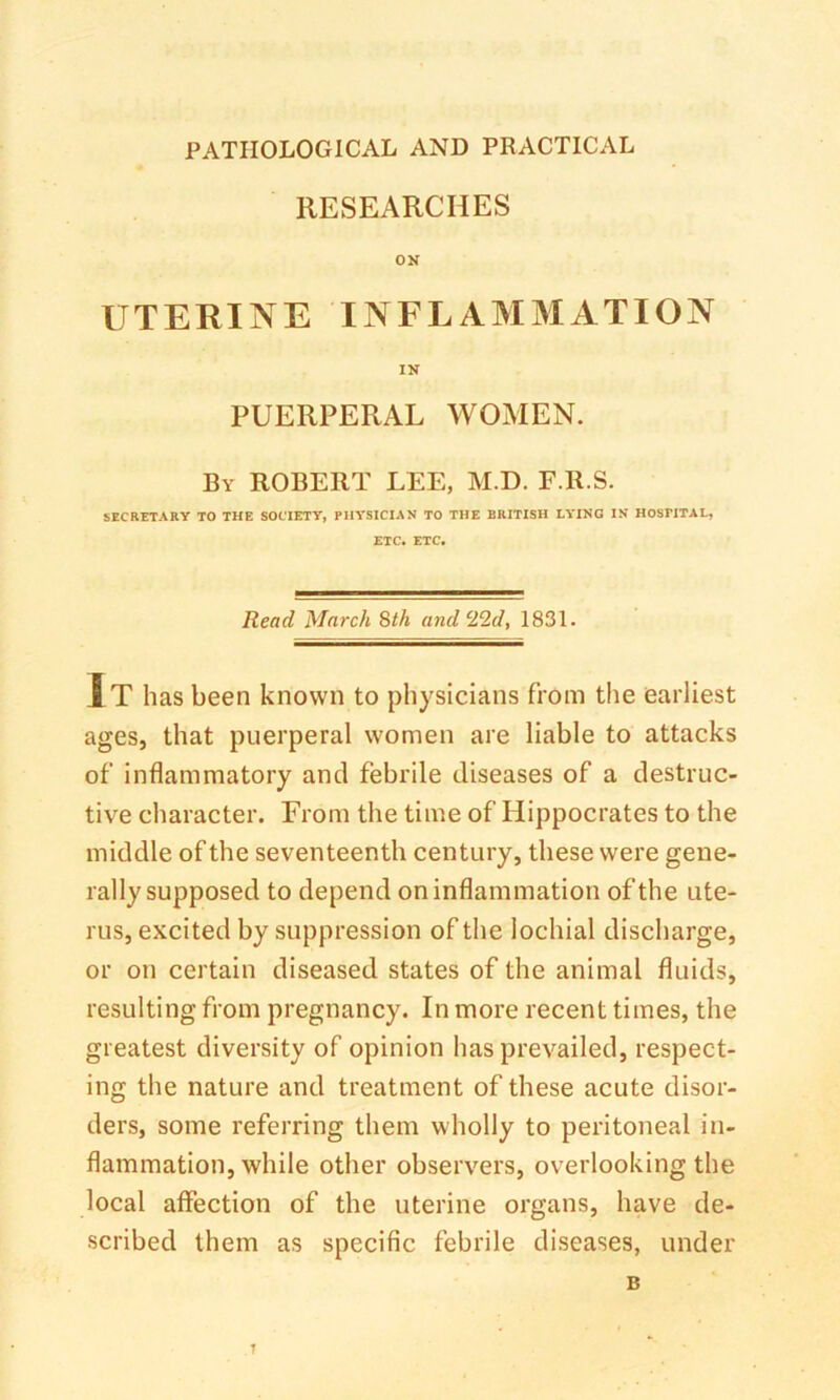 RESEARCHES ON UTERINE INFLAMMATION IN PUERPERAL WOMEN. By ROBERT LEE, M.D. F.R.S. SECRETARY TO THE SOCIETY, PHYSICIAN TO THE BRITISH LYING IN HOSPITAL, ETC. ETC. Read March Bth and 22d, 1831. It has been known to physicians from the earliest ages, that puerperal women are liable to attacks of inflammatory and febrile diseases of a destruc- tive character. From the time of Hippocrates to the middle of the seventeenth century, these were gene- rally supposed to depend on inflammation of the ute- rus, excited by suppression of the lochial discharge, or on certain diseased states of the animal fluids, resulting from pregnancy. In more recent times, the greatest diversity of opinion has prevailed, respect- ing the nature and treatment of these acute disor- ders, some referring them wholly to peritoneal in- flammation, while other observers, overlooking the local affection of the uterine organs, have de- scribed them as specific febrile diseases, under B