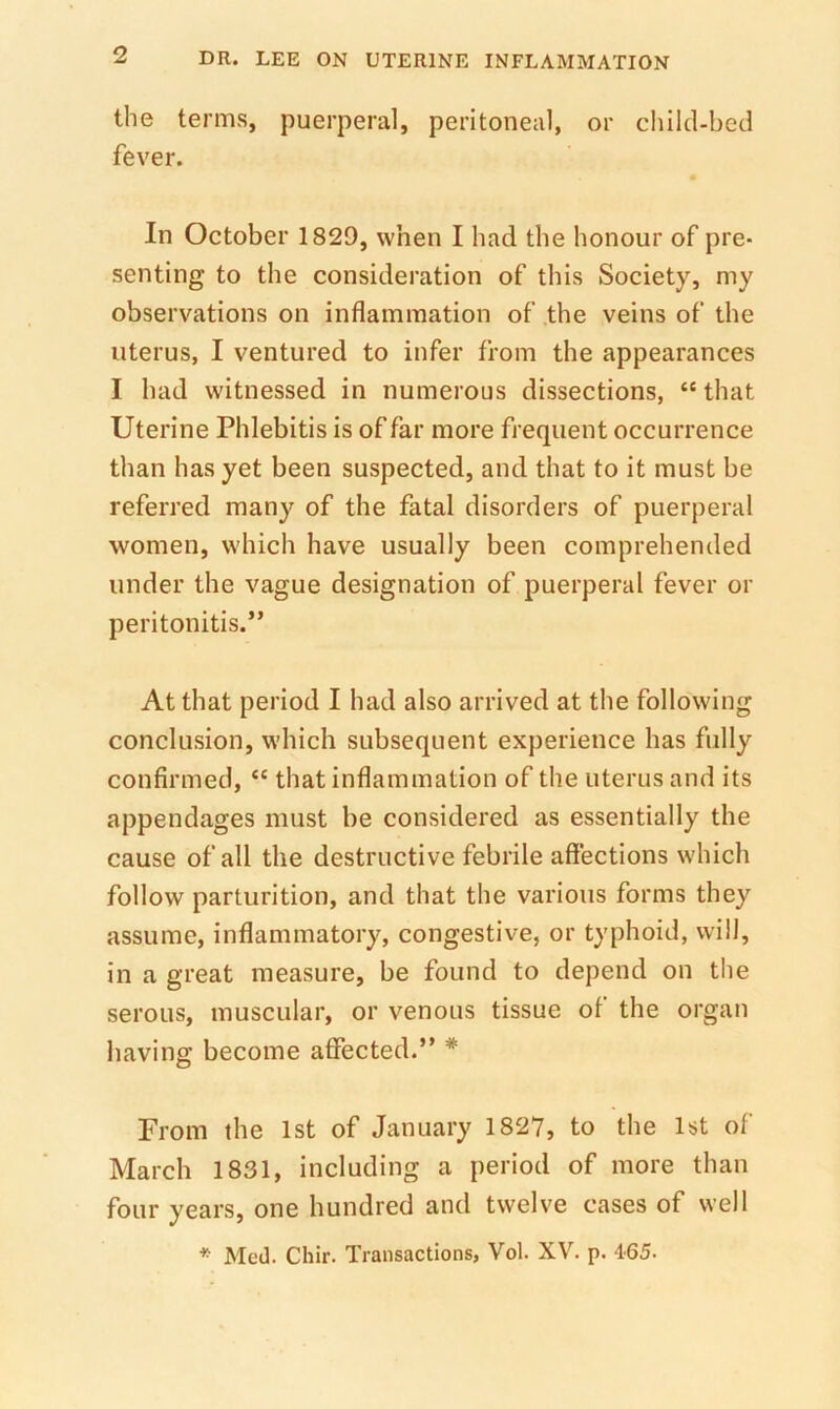 the terms, puerperal, peritoneal, or child-bed fever. In October 1829, when I had the honour of pre- senting to the consideration of this Society, my observations on inflammation of .the veins of the uterus, I ventured to infer from the appearances I had witnessed in numerous dissections, “ that Uterine Phlebitis is of far more frequent occurrence than has yet been suspected, and that to it must be referred many of the fatal disorders of puerperal women, which have usually been comprehended under the vague designation of puerperal fever or peritonitis.” At that period I had also arrived at the following conclusion, which subsequent experience has fully confirmed, “ that inflammation of the uterus and its appendages must be considered as essentially the cause of all the destructive febrile affections which follow parturition, and that the various forms they assume, inflammatory, congestive, or typhoid, will, in a great measure, be found to depend on the serous, muscular, or venous tissue of the organ having become affected.” * From the 1st of January 1827, to the 1st of March 1831, including a period of more than four years, one hundred and twelve cases of well *■ Med. Chir. Transactions, Vol. XV. p. 465.