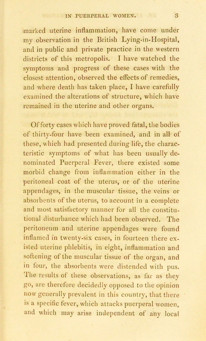 marked uterine inflammation, have come under my observation in the British Lying-in-Hospital, and in public and private practice in the western districts of this metropolis. I have watched the symptoms and progress of these cases with the closest attention, observed the effects of remedies, and where death has taken place, I have carefully examined the alterations of structure, which have remained in the uterine and other organs. Of forty cases which have proved fatal, the bodies of thirty-four have been examined, and in all of these, which had presented during life, the charac- teristic symptoms of what has been usually de- nominated Puerperal Fever, there existed some morbid change from inflammation either in the peritoneal coat of the uterus, or of the uterine appendages, in the muscular tissue, the veins or absorbents of the uterus, to aceount in a complete and most satisfactory manner for all the constitu- tional disturbance which had been observed. The peritoneum and uterine appendages were found inflamed in twenty-six cases, in fourteen there ex- isted uterine phlebitis, in eight, inflammation and softening of the muscular tissue of the organ, and in four, the absorbents were distended with pus. The results of these observations, as far as they go, are therefore decidedly opposed to the opinion now generally prevalent in this country, that there is a specific fever, which attacks puerperal women, and which may arise independent of any local
