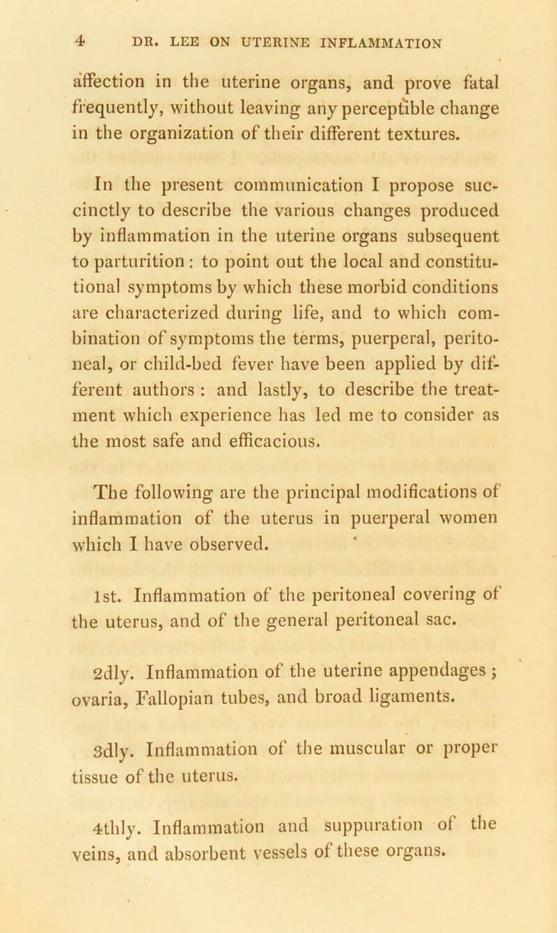 affection in the uterine organs, and prove fatal frequently, without leaving any perceptible change in the organization of their different textures. In the present communication I propose suc- cinctly to describe the various changes produced by inflammation in the uterine organs subsequent to parturition : to point out the local and constitu- tional symptoms by which these morbid conditions are characterized during life, and to which com- bination of symptoms the terms, puerperal, perito- neal, or child-bed fever have been applied by dif- ferent authors : and lastly, to describe the treat- ment which experience has led me to consider as the most safe and efficacious. The following are the principal modifications of inflammation of the uterus in puerperal women which I have observed. 1st. Inflammation of the peritoneal covering of the uterus, and of the general peritoneal sac. 2dly. Inflammation of the uterine appendages ; ovaria. Fallopian tubes, and broad ligaments. 3dly. Inflammation of the muscular or proper tissue of the uterus. 4thly. Inflammation and suppuration of the veins, and absorbent vessels of these organs.