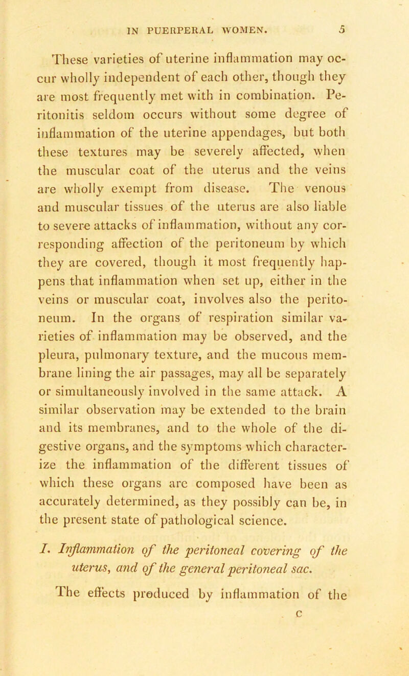 These varieties of uterine inflammation may oc- cur wholly independent of each other, though they are most frequently met with in combination. Pe- ritonitis seldom occurs without some degree of inflammation of the uterine appendages, but both these textures may be severely affected, when the muscular coat of the uterus and the veins are wholly exempt from disease. The venous and muscular tissues of the uterus are also liable to severe attacks of inflammation, without any cor- responding affection of the peritoneum hy which they are covered, though it most frequently hap- pens that inflammation when set up, either in the veins or muscular coat, involves also the perito- neum. In the organs of respiration similar va- rieties of inflammation may be observed, and the pleura, pulmonary texture, and the mucous mem- brane lining the air passages, may all be separately or simultaneously involved in the same attack. A similar observation may be extended to the brain and its membranes, and to the whole of the di- gestive organs, and the symptoms which character- ize the inflammation of the different tissues of which these organs arc composed have been as accurately determined, as they possibly can be, in the present state of pathological science. I. Ivjlammation of the 'peritoneal covering of the uterus, and of the general peritoneal sac. The effects produced by inflammation of the c