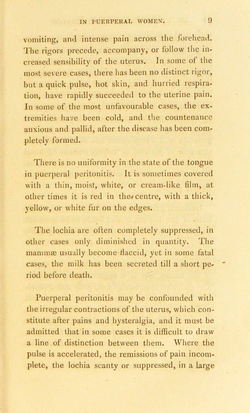 vomiting, ami intense pain across the forelicad. The rigors precede, accompany, or follow the in- creased sensibility of the uterus. In some of the most severe cases, there has been no distinct rigor, but a quick pulse, hot skin, and hurried respira- tion, have rapidly succeeded to the uterine pain. In some of the most unfavourable cases, the ex- tremities have been cold, and the countenance anxious and pallid, after the disease has been com- pletely formed. There is no uniformity in the state of the tongue in puerperal peritonitis. It is sometimes covered with a thin, moist, white, or cream-like film, at other times it is red in the/centre, with a thick, yellow, or white fur on the edges. The lochia are often completely suppressed, in other cases only diminished in quantity. Tlie mammae usually become-tlaccid, yet in some fatal cases, the milk has been secreted till a short pe- riod before death. Puerperal peritonitis may be confounded with the irregular contractions of the uterus, which con- stitute after pains and hysteralgia, and it must be admitted that in some cases it is difficult to draw a line of distinction between them. Where the pulse is accelerated, the remissions of pain incom- plete, the lochia scanty or suppressed, in a Large
