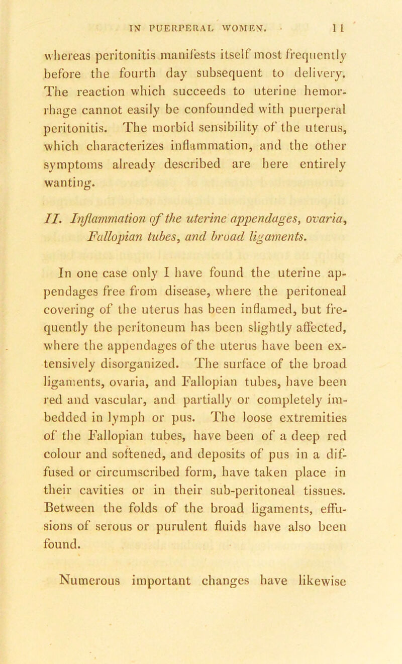 whereas peritonitis manifests itself most frequently before the fourth day subsequent to delivery. The reaction which succeeds to uterine hemor- rhage cannot easily be confounded with puerperal peritonitis. The morbid sensibility of the uterus, which characterizes inflammation, and the other symptoms already described are here entirely wanting. II. Iiiflammation of the uterine appendages, ovaria. Fallopian tubes, and broad ligaments. In one case only I have found the uterine ap- pendages free from disease, where the peritoneal covering of the uterus has been inflamed, but fre- quently the peritoneum has been slightly affected, where the appendages of the uterus have been ex- tensively disorganized. The surface of the broad ligaments, ovaria, and Fallopian tubes, have been red and vascular, and partially or completely im- bedded in lymph or pus. Tlie loose extremities of the Fallopian tubes, have been of a deep red colour and softened, and deposits of pus in a dif- fused or circumscribed form, have taken place in their cavities or in their sub-peritoneal tissues. Between the folds of the broad ligaments, effu- sions of serous or purulent fluids have also been found. Numerous important changes have likewise
