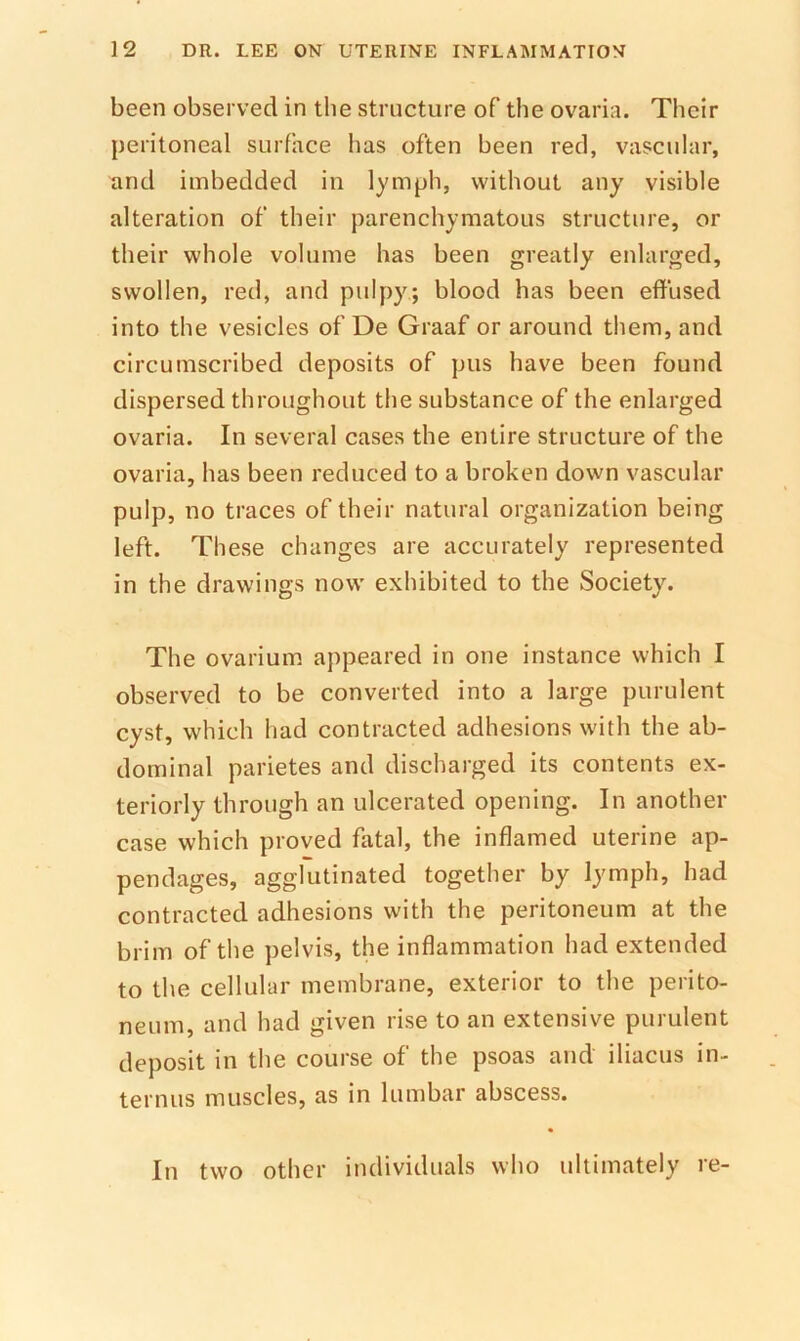 been observed in the structure of the ovaria. Their peritoneal surface has often been red, vascular, and imbedded in lymph, without any visible alteration of their parenchymatous structure, or their whole volume has been greatly enlarged, swollen, red, and pulpy; blood has been effused into the vesicles of De Graaf or around them, and circumscribed deposits of pus have been found dispersed throughout the substance of the enlarged ovaria. In several cases the entire structure of the ovaria, has been reduced to a broken down vascular pulp, no traces of their natural organization being left. These changes are accurately represented in the drawings now exhibited to the Society. The ovarium appeared in one instance which I observed to be converted into a large purulent cyst, which had contracted adhesions with the ab- dominal parietes and discharged its contents ex- teriorly through an ulcerated opening. In another case which proved fatal, the inflamed uterine ap- pendages, agglutinated together by lymph, had contracted adhesions with the peritoneum at the brim of the pelvis, the inflammation had extended to the cellular membrane, exterior to the perito- neum, and had given rise to an extensive purulent deposit in the course of the psoas and iliacus in- ternus muscles, as in lumbar abscess. In two other individuals who ultimately re-