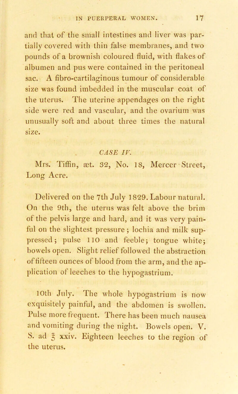 and that of the small intestines and liver was par- tially covered with thin false membranes, and two pounds of a brownish coloured fluid, with flakes of albumen and pus were contained in the peritoneal sac. A fibro-cartilaginous tumour of considerable size was found imbedded in the muscular coat of the uterus. The uterine appendages on the right side were red and vascular, and the ovarium was unusually soft and about three times the natural size. CASE IV. Mrs. Tiffin, aet. 32, No. 18, Mercer • Street, Long Acre. Delivered on the 7th July 1829. Labour natural. On the 9th, the uterus was felt above the brim of the pelvis large and hard, and it was very pain- ful on the slightest pressure ; lochia and milk sup- pressed ; pulse no and feeble; tongue white; bowels open. Slight relief followed the abstraction of fifteen ounces of blood from the arm, and the ap- plication of leeches to the hypogastrium. 10th July. The whole hypogastrium is now exquisitely painful, and the abdomen is swollen. Pulse more frequent. There has been much nausea and vomiting during the night. Bowels open. V. S. ad ^ xxiv. Eighteen leeches to the region of the uterus.