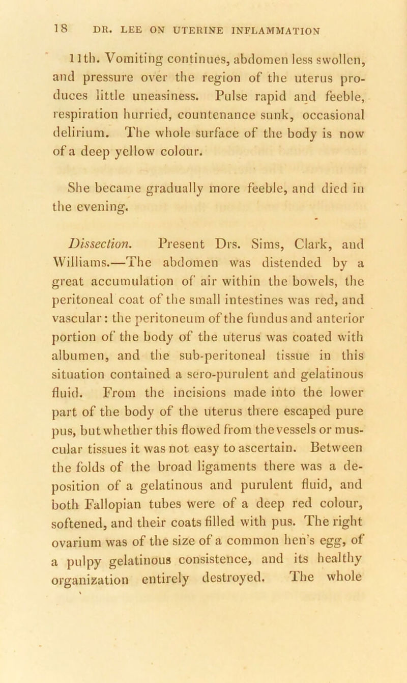 11 til. Vomiting continues, abdomen less swollen, and pressure over the region of the uterus pro- duces little uneasiness. Pulse rapid and feeble, respiration hurried, countenance sunk, occasional delirium. The whole surface of the body is now of a deep yellow colour. She became gradually more feeble, and died in the evening. Dissection. Present Drs. Sims, Clark, and Williams.—The abdomen was distended by a great accumulation of air within the bowels, the peritoneal coat of the small intestines was red, and vascular: the peritoneum of the fundus and anterior portion of the body of the uterus was coated with albumen, and the sub-peritoneal tissue in this situation contained a sero-purulent and gelatinous fluid. From the incisions made into the lower part of the body of the uterus there escaped pure pus, but whether this flowed from the vessels or mus- cular tissues it was not easy to ascertain. Between the folds of the broad ligaments there was a de- position of a gelatinous and purulent fluid, and both Fallopian tubes were of a deep red colour, softened, and their coats filled with pus. The right ovarium was of the size of a common hen’s egg, of a pulpy gelatinous consistence, and its healthy organization entirely destroyed. The whole