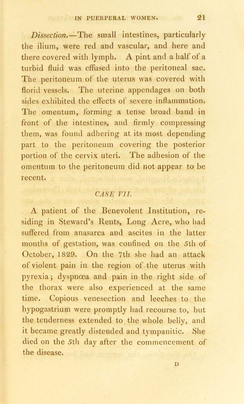 Dissectio7i.—The small intestines, particularly the ilium, were red and vascular, and here and there covered with lymph. A pint and a half of a turbid fluid was effused into the peritoneal sac. The peritoneum of the uterus was covered with florid vessels. The uterine appendages on both sides exhibited the effects of severe inflammation. The omentum, forming a tense broad band in front of the intestines, and firmly compressing them, was found adhering at its most depending part to the peritoneum covering the posterior portion of the cervix uteri. The adhesion of the omentum to the peritoneum did not appear to be recent. CASE VII. A patient of the Benevolent Institution, re- siding in Steward’s Rents, Long Acre, who had suffered from anasarca and ascites in the latter months of gestation, was confined on the 5th of October, 1829. On the 7th she had an attack of violent pain in the region of the uterus with pyrexia; dyspnoea and pain in the right side of the thorax were also experienced at the same time. Copious venesection and leeches to the hypogastrium were promptly had recourse to, but the tenderness extended to the whole belly, and it became greatly distended and tympanitic. She died on the 5th day after the commencement of the disease. D
