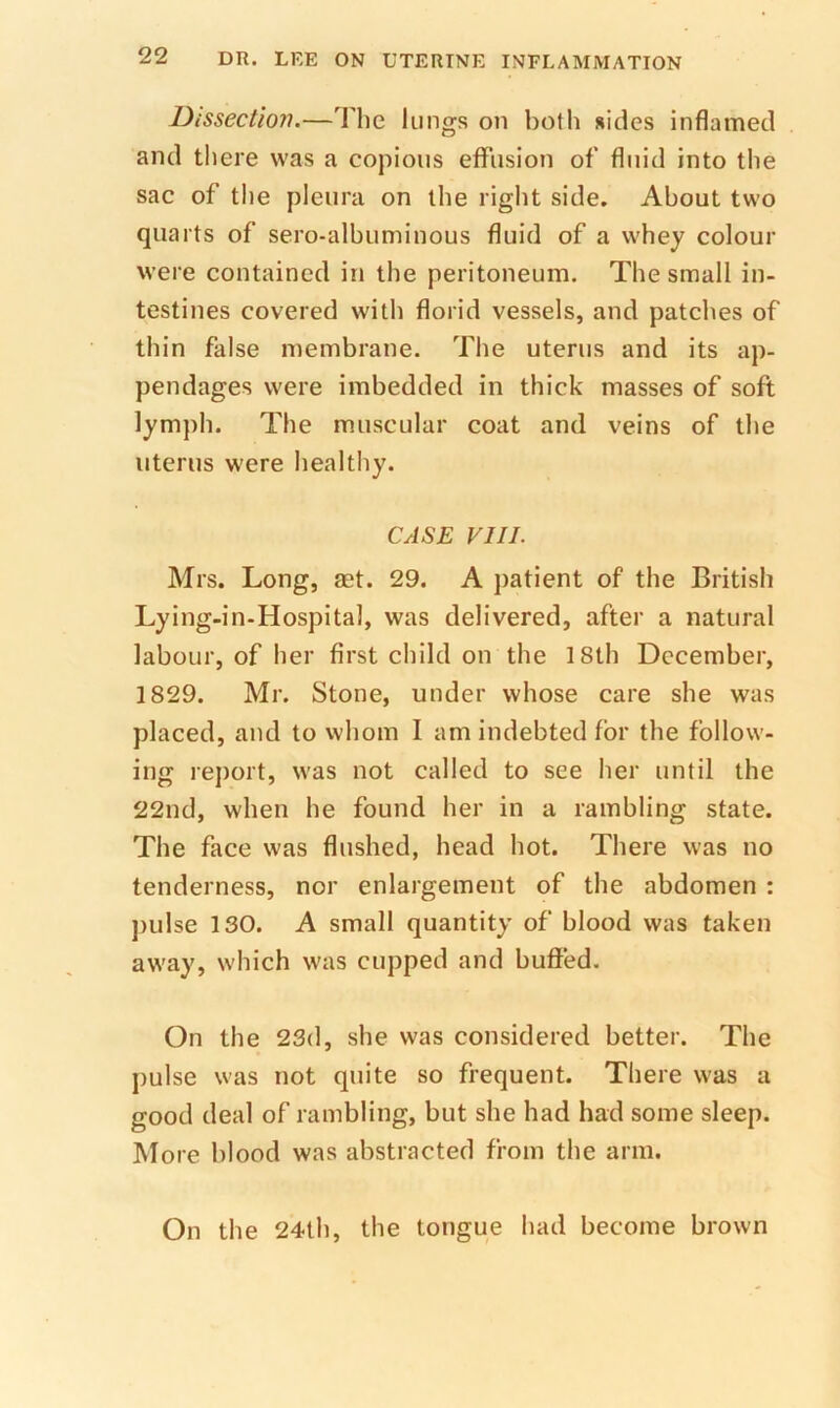 Dissectioji.—The lungs on both sides inflamed and there was a copious effusion of fluid into the sac of the pleura on the right side. About two quarts of sero-albuminous fluid of a whey colour were contained in the peritoneum. The small in- testines covered with florid vessels, and patches of thin false membrane. The uterus and its ap- pendages were imbedded in thick masses of soft lymph. The muscular coat and veins of the uterus w'ere healthy. CASE VIII. Mrs. Long, aet. 29. A patient of the British Lying-in-Hospital, was delivered, after a natural labour, of her first child on the 18th December, 1829. Mr. Stone, under whose care she was placed, and to whom I am indebted for the follow- ing rejiort, was not called to see her until the 22nd, when he found her in a rambling state. The face was flushed, head hot. There was no tenderness, nor enlargement of the abdomen : ])ulse 130. A small quantity of blood was taken away, which was cupped and buffed. On the 23(1, she was considered better. The pulse was not quite so frequent. There was a good deal of rambling, but she had had some sleep. More blood was abstracted from the arm. On the 24th, the tongue had become brown