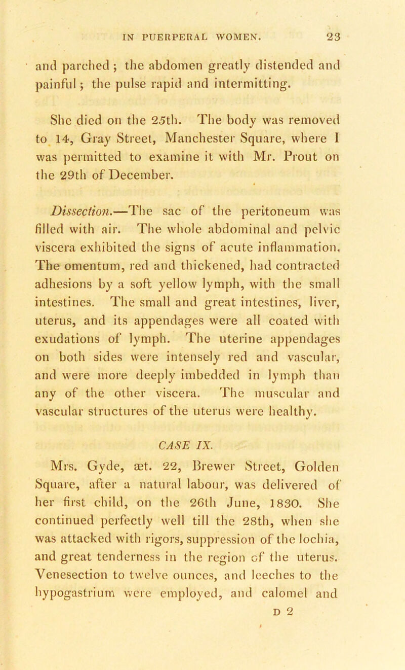 and parched ; the abdomen greatly distended and painful ; the pulse rapid and intermitting. She died on the 25th. The body was removed to^ 14, Gray Street, Manchester Square, where I was permitted to examine it with Mr. Prout on the 29th of December. Dissection.—The sac of the peritoneum was filled with air. The whole abdominal and pelvic viscera exhibited the signs of acute inflammation. The omentum, red and thickened, had contracted adhesions by a soft yellow lymph, with the small intestines. The small and great intestines, liver, uterus, and its appendages were all coated with exudations of lymph. The uterine appendages on both sides were intensely red and vascular, and were more deeply imbedded in lymph than any of the other viscera. The muscular and vascular structures of the uterus were healthy. CASE IX. Mrs. Gyde, set. 22, Brewer Street, Golden Square, after a natural labour, was delivered ol‘ her first child, on the 26th June, 1830. She continued perfectly well till the 28th, when she was attacked with rigors, suppression of the lochia, and great tenderness in the region of the uterus. Venesection to twelve ounces, and leeches to the hypogastrium were employed, and calomel and