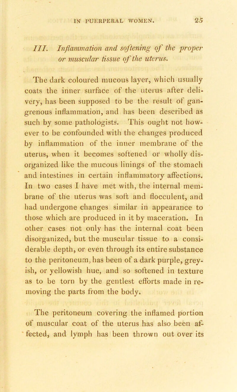 III. Inflammation and softening of the 'proper or muscular tissue of the uterus. The dark coloured mucous layer, which usually coats the inner surface of the uterus after deli- very, has been supposed to be the result of gan- grenous inflammation, and has been described as such by some pathologists. This ought not how- ever to be confounded with the changes produced by inflammation of the inner membrane of the uterus, when it becomes softened or wholly dis- organized like the mucous linings of the stomach and intestines in certain inflammatory affections. In two cases I have met with, the internal mem- brane of the uterus was soft and flocculent, and had undergone changes similar in appearance to those which are produced in it by maceration. In other cases not only has the internal coat been disorganized, but the muscular tissue to a consi- derable depth, or even through its entire substance to the peritoneum, has been of a dark purple, grey- ish, or yellowish hue, and so softened in texture as to be torn by the gentlest efforts made in re- moving the parts from the body. The peritoneum covering the inflamed portion of muscular coat of the uterus has also been af- ‘ fected, and lymph has been thrown out over its