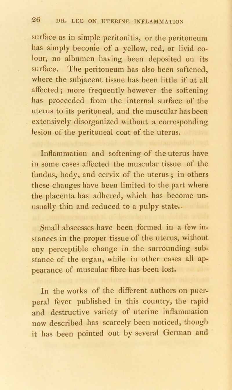 surface as in simple peritonitis, or the peritoneum has simply become of a yellow, red, or livid co- lour, no albumen having been deposited on its surface. The peritoneum has also been softened, where the subjacent tissue has been little if at all affected; more frequently however the softening has proceeded from the internal surface of the uterus to its peritoneal, and the muscular has been extensively disorganized without a corresponding lesion of the peritoneal coat of the uterus. Inflammation and softening of the uterus have in some cases affected the muscular tissue of the fundus, body, and cervix of the uterus ; in others these changes have been limited to the part where the placenta has adhered, which has become un- usually thin and reduced to a pulpy state.. Small abscesses have been formed in a few in- stances in the proper tissue of the uterus, without any perceptible change in the surrounding sub- stance of the organ, while in other cases all ap- pearance of muscular fibre has been lost. In the works of the different authors on puer- peral fever published in this country, the rapid and destructive variety of uterine inflammation now described has scarcely been noticed, though it has been pointed out by several German and