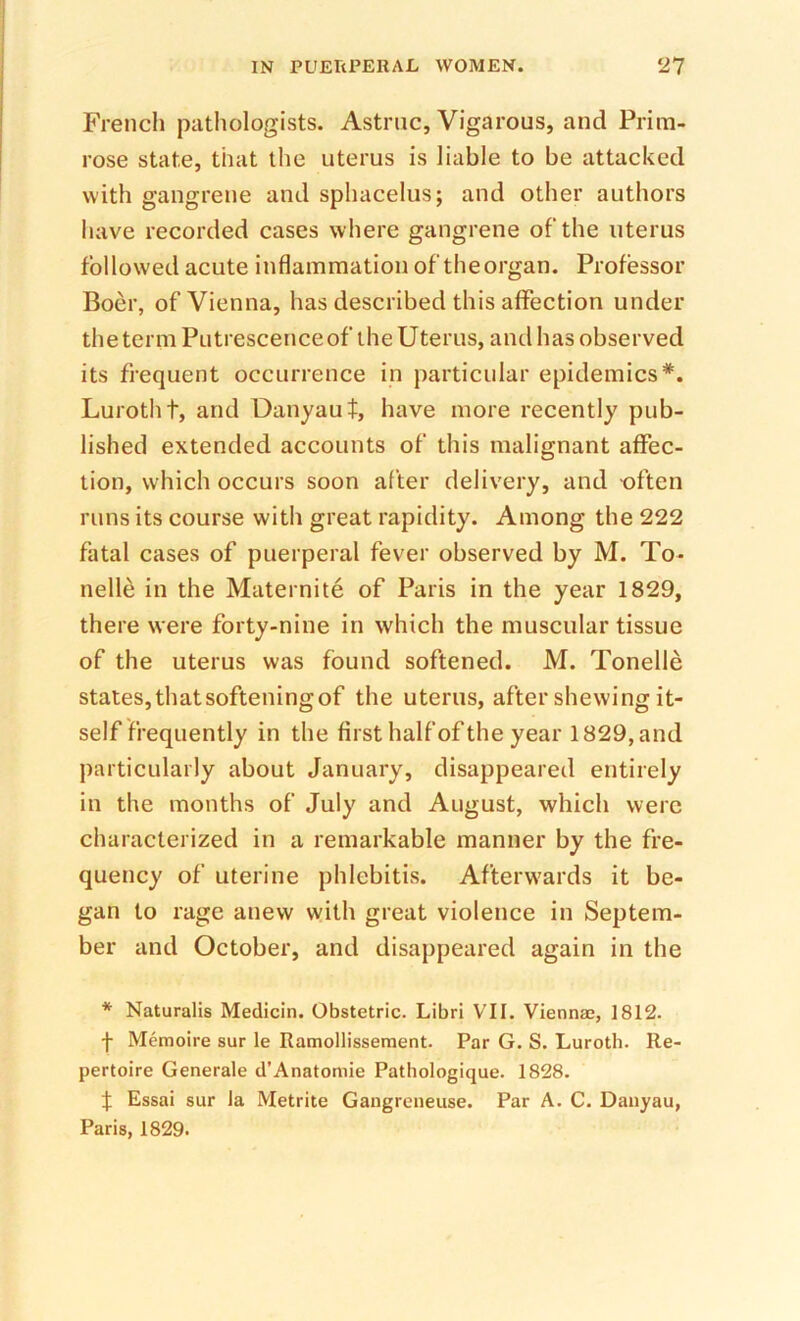 Frencli pathologists. Astruc, Vigarous, and Prim- rose state, that the uterus is liable to be attacked with gangrene and sphacelus; and other authors have recorded cases where gangrene of the uterus followed acute inflammation of theorgan. Professor Boer, of Vienna, has described this affection under thetermPutrescenceof the Uterus, and has observed its frequent occurrence in particular epidemics*. Lurotht, and Danyaul, have more recently pub- lished extended accounts of this malignant affec- tion, which occurs soon after delivery, and often runs its course with great rapidity. Among the 222 fatal cases of puerperal fever observed by M. To- nelle in the Maternite of Paris in the year 1829, there were forty-nine in which the muscular tissue of the uterus was found softened. M. Tonelle states, that softening of the uterus, after shewing it- self frequently in the first half of the year 1829,and particularly about January, disappeared entirely in the months of July and August, which were characterized in a remarkable manner by the fre- quency of uterine phlebitis. Afterwards it be- gan to rage anew with great violence in Septem- ber and October, and disappeared again in the * Naturalis Medicin. Obstetric. Libri VII. Viennae, 1812. f Memoire sur le Ramollissement. Par G. S. Luroth. Re- pertoire Generale d’Anatomie Pathologique. 1828. t Essai sur Ja Metrite Gangreneuse. Par A. C. Dauyau, Paris, 1829.