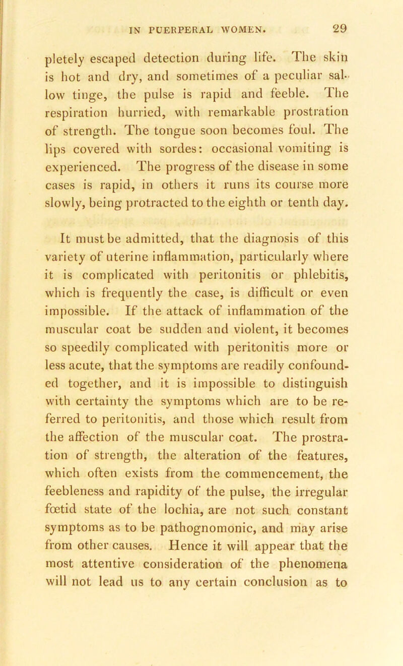 pletely escaped detection during life. The skin is hot and dry, and sometimes of a peculiar sal- low tinge, the pulse is rapid and feeble. The respiration hurried, with remarkable prostration of strength. The tongue soon becomes foul. The lips covered with sordes: occasional vomiting is experienced. The progress of the disease in some cases is rapid, in others it runs its course more slowly, being protracted to the eighth or tenth day. It must be admitted, that the diagnosis of this variety of uterine inflammation, particularly where it is complicated with peritonitis or phlebitis, which is frequently the case, is difficult or even impossible. If the attack of inflammation of the muscular coat be sudden and violent, it becomes so speedily complicated with peritonitis more or less acute, that the symptoms are readily confound- ed together, and it is impossible to distinguish with certainty the symptoms which are to be re- ferred to peritonitis, and those which result from the affection of the muscular coat. The prostra- tion of strength, the alteration of the features, which often exists from the commencement, the feebleness and rapidity of the pulse, the irregular foetid state of the lochia, are not such constant symptoms as to be pathognomonic, and may arise from other causes. Hence it will appear that the most attentive consideration of the phenomena will not lead us to any certain conclusion as to