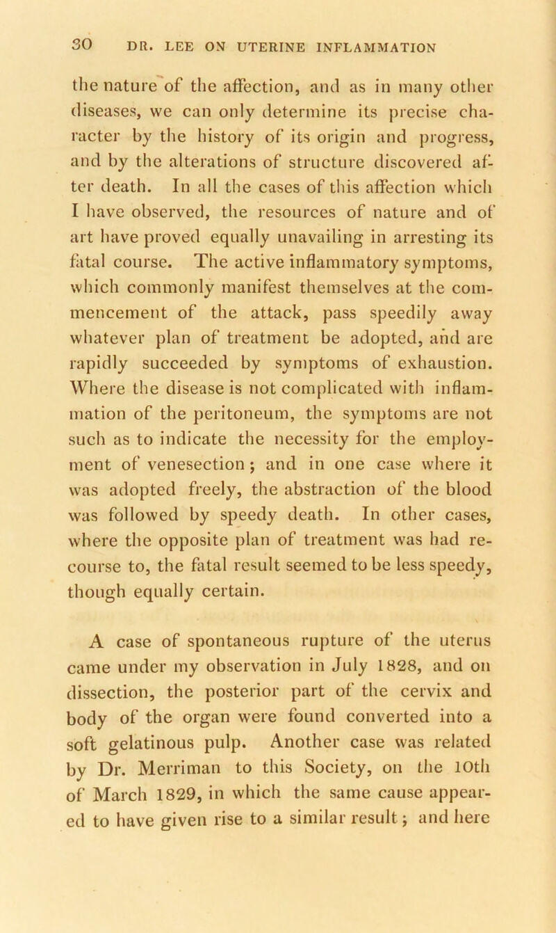 tlie nature of tlie affection, and as in many other diseases, we can only determine its precise cha- racter by tlie history of its origin and progress, and by the alterations of structure discovered af- ter death. In all the cases of this affection which I have observed, the resources of nature and of art have proved equally unavailing in arresting its fatal course. The active inflammatory symptoms, which commonly manifest themselves at the com- mencement of the attack, pass speedily away whatever plan of treatment be adopted, and are rapidly succeeded by symptoms of exhaustion. Where the disease is not complicated with inflam- mation of the peritoneum, the symptoms are not such as to indicate the necessity for the employ- ment of venesection; and in one case where it was adopted freely, the abstraction of the blood was followed by speedy death. In other cases, where the opposite plan of treatment was had re- course to, the fatal result seemed to be less speedy, though equally certain. A case of spontaneous rupture of the uterus came under my observation in July 1828, and on dissection, the posterior part of the cervix and body of the organ were found converted into a soft gelatinous pulp. Another case was related by Dr. Merriman to this Society, on the 10th of March 1829, in which the same cause appear- ed to have given rise to a similar result; and here