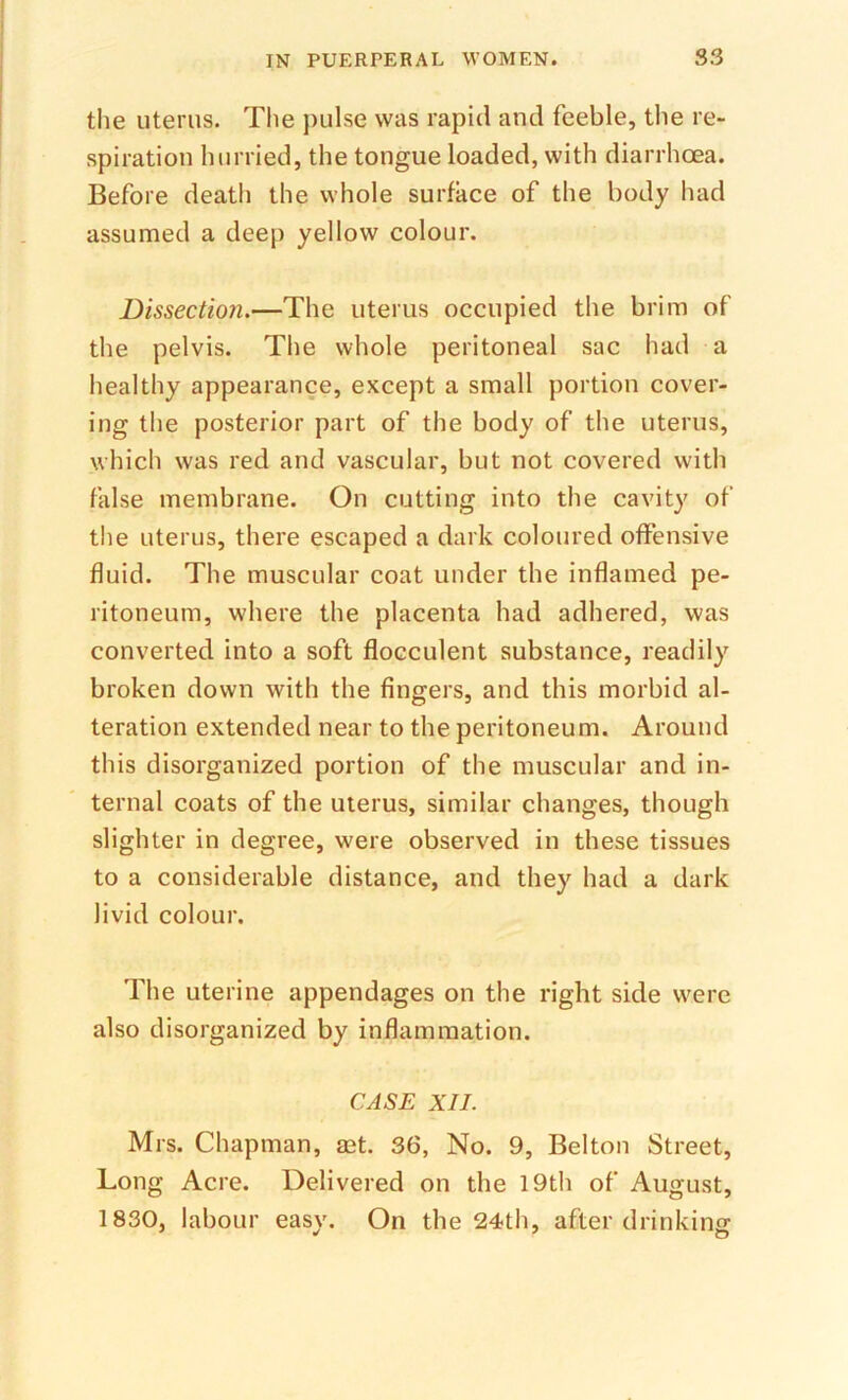 the uterus. The jiulse was rapid and feeble, the re- spiration hurried, the tongue loaded, with diarrhoea. Before death the whole surface of the body had assumed a deep yellow colour. Dissection,—The uterus occupied the brim of the pelvis. The whole peritoneal sac had a healthy appearance, except a small portion cover- ing the posterior part of tiie body of the uterus, which was red and vascular, but not covered with false membrane. On cutting into the cavity of the uterus, there escaped a dark coloured offensive fluid. The muscular coat under the inflamed pe- ritoneum, where the placenta had adhered, was converted into a soft flocculent substance, readily broken down with the fingers, and this morbid al- teration extended near to the peritoneum. Around this disorganized portion of the muscular and in- ternal coats of the uterus, similar changes, though slighter in degree, were observed in these tissues to a considerable distance, and they had a dark livid colour. The uterine appendages on the right side were also disorganized by inflammation. CASE XII. Mrs. Chapman, aet. 36, No. 9, Belton Street, Long Acre. Delivered on the I9th of August, 1830, labour easy. On the 24th, after drinking