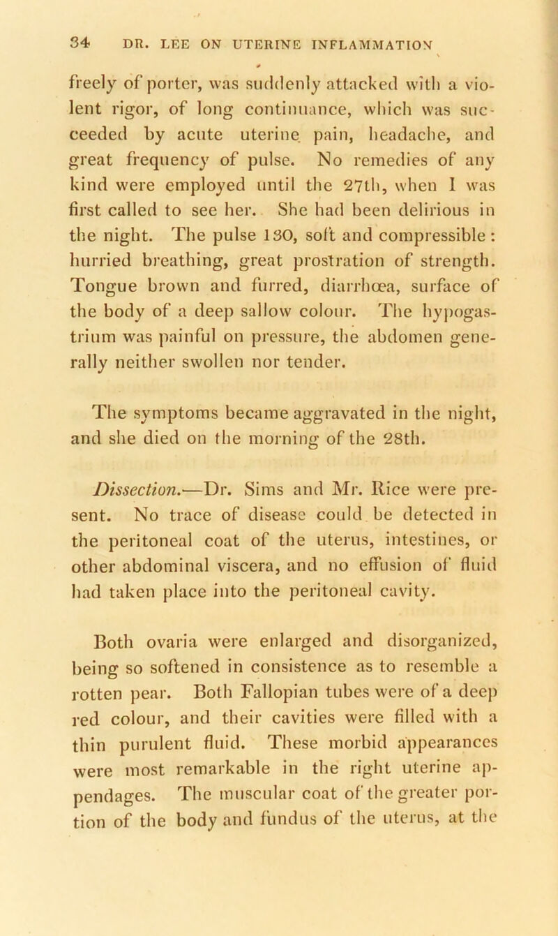 freely of porter, was suddenly attacked with a vio- lent rigor, of long continuance, which was suc- ceeded by acute uterine pain, headache, and great frequency of pulse. No remedies of any kind were employed until the 27th, when 1 was first called to see her. She had been delirious in the night. The pulse ISO, soft and compressible : hurried breathing, great prostration of strength. Tongue brown and furred, diarrhoea, surface of the body of a deep sallow colour. The hypogas- trium was painful on pressure, the abdomen gene- rally neither swollen nor tender. The symptoms became aggravated in the night, and she died on the morning of the 28th. Dissection.—Dr. Sims and Mr. Rice were pre- sent. No trace of disease could be detected in the peritoneal coat of the uterus, intestines, or other abdominal viscera, and no effusion of fluid had taken place into the peritoneal cavity. Both ovaria were enlarged and disorganized, being so softened in consistence as to resemble a rotten pear. Both Fallopian tubes were of a deep red colour, and their cavities were filled with a thin purulent fluid. These morbid appearances were most remarkable in the right uterine ap- pendages. The muscular coat of the greater por- tion of the body and fundus of the uterus, at the