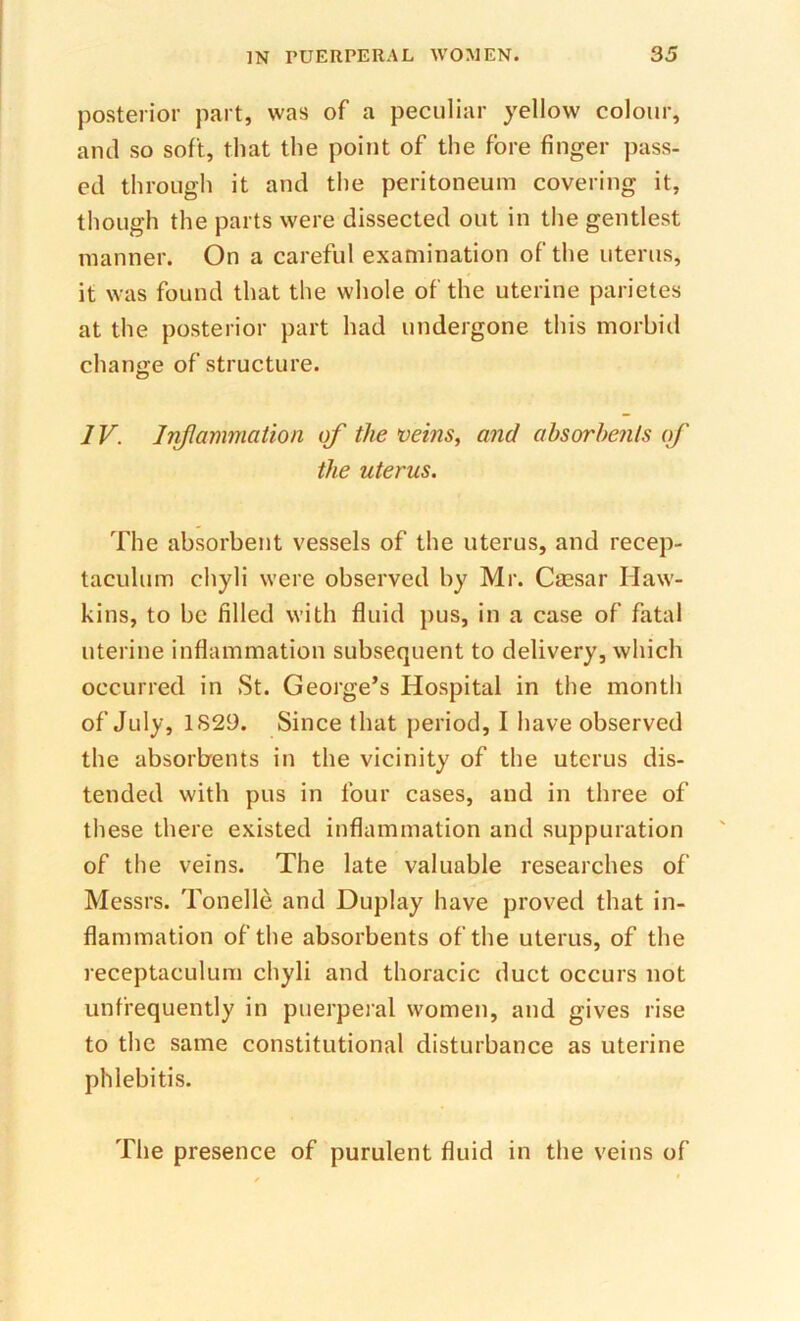 posterior part, was of a peculiar yellow colour, and so soft, that the point of the fore finger pass- ed through it and the peritoneum covering it, though the parts were dissected out in the gentlest manner. On a careful examination of the uterus, it was found that the whole of the uterine parietes at the posterior part had undergone this morbid change of structure. IV. Inflammation of the veins, and absorbents of the uterus. The absorbent vessels of the uterus, and recep- taculum chyli were observed by Mr. Caesar Haw- kins, to be filled with fluid pus, in a case of fatal uterine inflammation subsequent to delivery, which occurred in St. George’s Hospital in the month of July, 1S29. Since that period, I have observed the absorbents in the vicinity of the uterus dis- tended with pus in four cases, and in three of these there existed inflammation and suppuration of the veins. The late valuable researches of Messrs. Tonelle and Duplay have proved that in- flammation of the absorbents of the uterus, of the receptaculum chyli and thoracic duct occurs not unfrequently in puerperal women, and gives rise to the same constitutional disturbance as uterine phlebitis. The presence of purulent fluid in the veins of