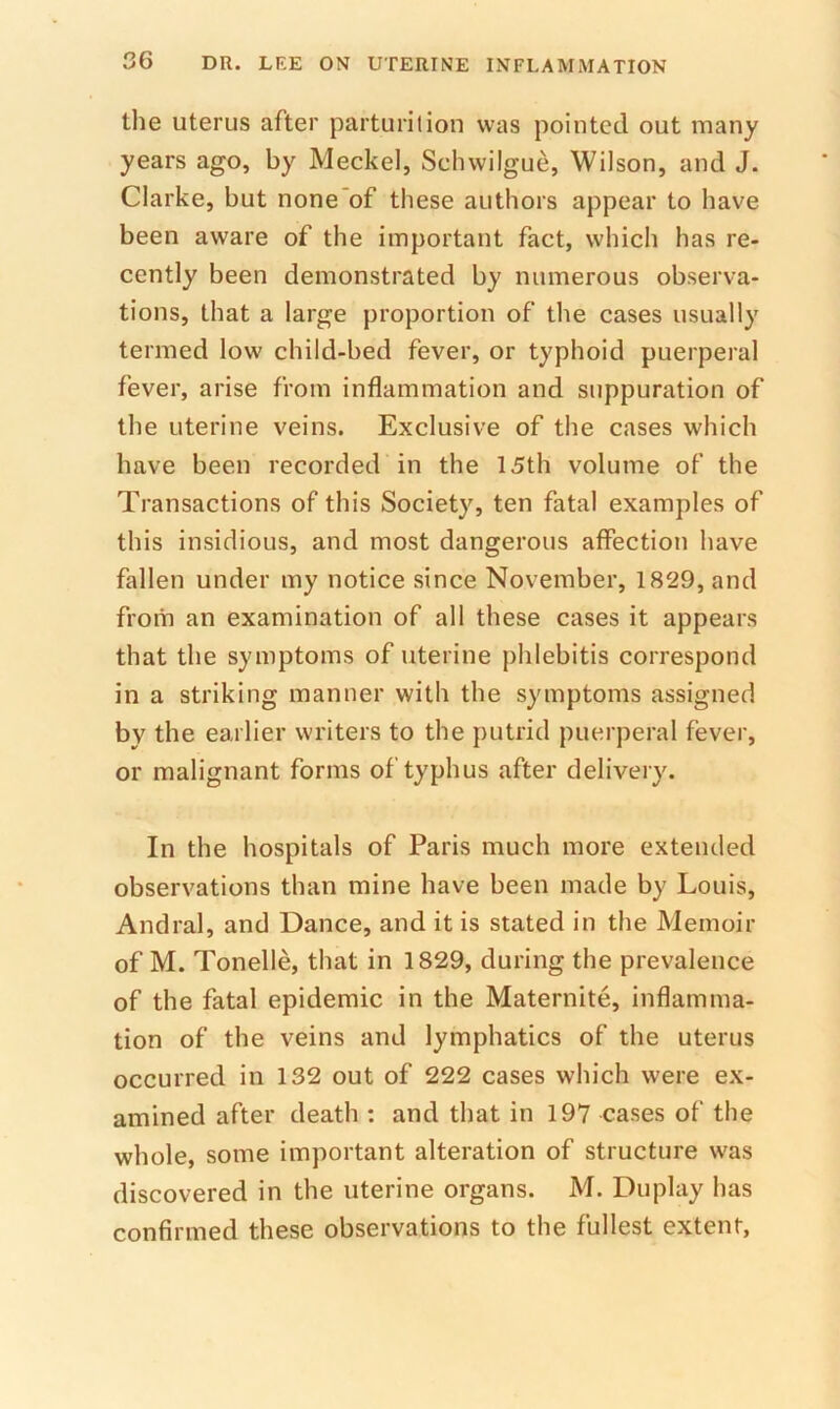 the uterus after parturition was pointed out many years ago, by Meckel, Sclnvilgue, Wilson, and J. Clarke, but none'of these authors appear to have been aware of the important fact, which has re- cently been demonstrated by numerous observa- tions, that a large proportion of the cases usually termed low child-bed fever, or typhoid puerperal fever, arise from inflammation and suppuration of the uterine veins. Exclusive of the cases which have been recorded in the 15th volume of the Transactions of this Society, ten fatal examples of this insidious, and most dangerous affection have fallen under my notice since November, 1829, and from an examination of all these cases it appears that the symptoms of uterine phlebitis correspond in a striking manner with the symptoms assigned by the earlier writers to the putrid puerperal fever, or malignant forms of typhus after delivery. In the hospitals of Paris much more extended observations than mine have been made by Louis, Andral, and Dance, and it is stated in the Memoir of M. Tonelle, that in 1829, during the prevalence of the fatal epidemic in the Maternite, inflamma- tion of the veins and lymphatics of the uterus occurred in 132 out of 222 cases which were ex- amined after death ; and that in 197 cases of the whole, some important alteration of structure was discovered in the uterine organs. M. Duplay has confirmed these observations to the fullest extent,