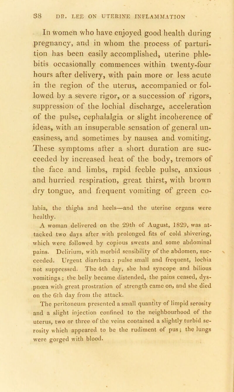 In women who have enjoyed good health during pregnancy, and in whom the process of parturi- tion has been easily accomplished, uterine phle- bitis occasionally commences within twenty-four hours after delivery, with pain more or less acute in the region of the uterus, accompanied or fol- lowed by a severe rigor, or a succession of rigors, suppression of the lochial discharge, acceleration of the pulse, cephalalgia or slight incoherence of ideas, with an insuperable sensation of general un- easiness, and sometimes by nausea and vomiting. These symptoms after a short duration are suc- ceeded by increased heat of the body, tremors of the face and limbs, rapid feeble pulse, anxious and hurried respiration, great thirst, with brown dry tongue, and frequent vomiting of green co- labia, the thighs and heels—and the uterine organs were healthy. A woman delivered on the 29th of August, 1829, was at- tacked two days after with prolonged fits of cold shivering, which were followed by copious sweats and some abdominal pains. Delirium, with morbid sensibility of the abdomen, suc- ceeded. Urgent diarrhoea : pulse small and frequent, lochia not suppressed. The 4th day, she had syncope and bilious vomitings ; the belly became distended, the pains ceased, dys- pnoea with great prostration of strength came on, and she died on the 6th day from the attack. The peritoneum presented a small quantity of limpid serosity and a slight injection confined to the neighbourhood of the uterus, two or three of the veins contained a slightly turbid se- rosity which appeared to be the rudiment of pus; the lungs were gorged with blood.